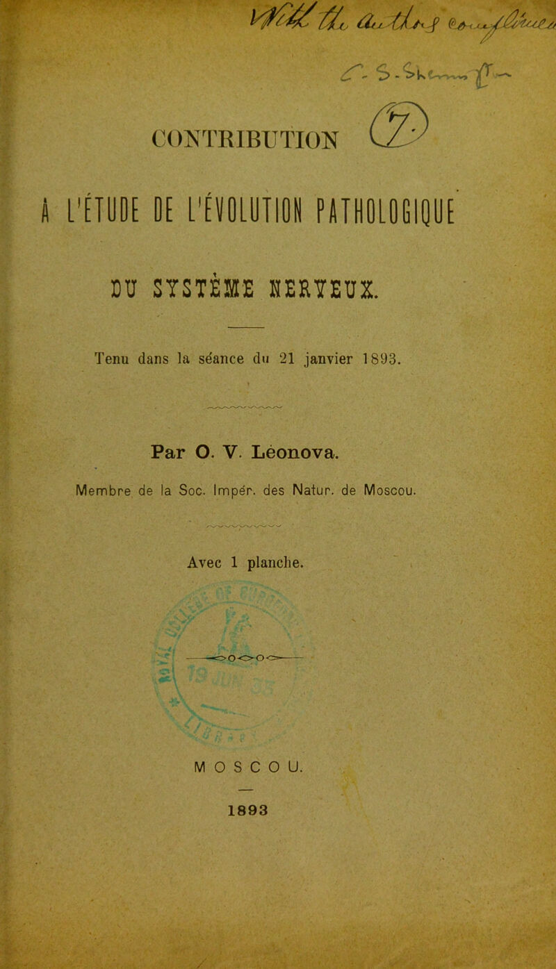 a,j ///. J ^ - ^ t—-—. -v *-y CONTRIBUTION fl L'ÉTODE DE L'ÉVOLUTION PATHOLOGIQUE’ DU SYSTÈME NERVEUX. Tenu dans la se'ance du 21 janvier 1893. Par O. V. Léonova. Membre de la Soc. Imper, des Natur. de Moscou. Avec 1 planche. MOSCOU. 1893