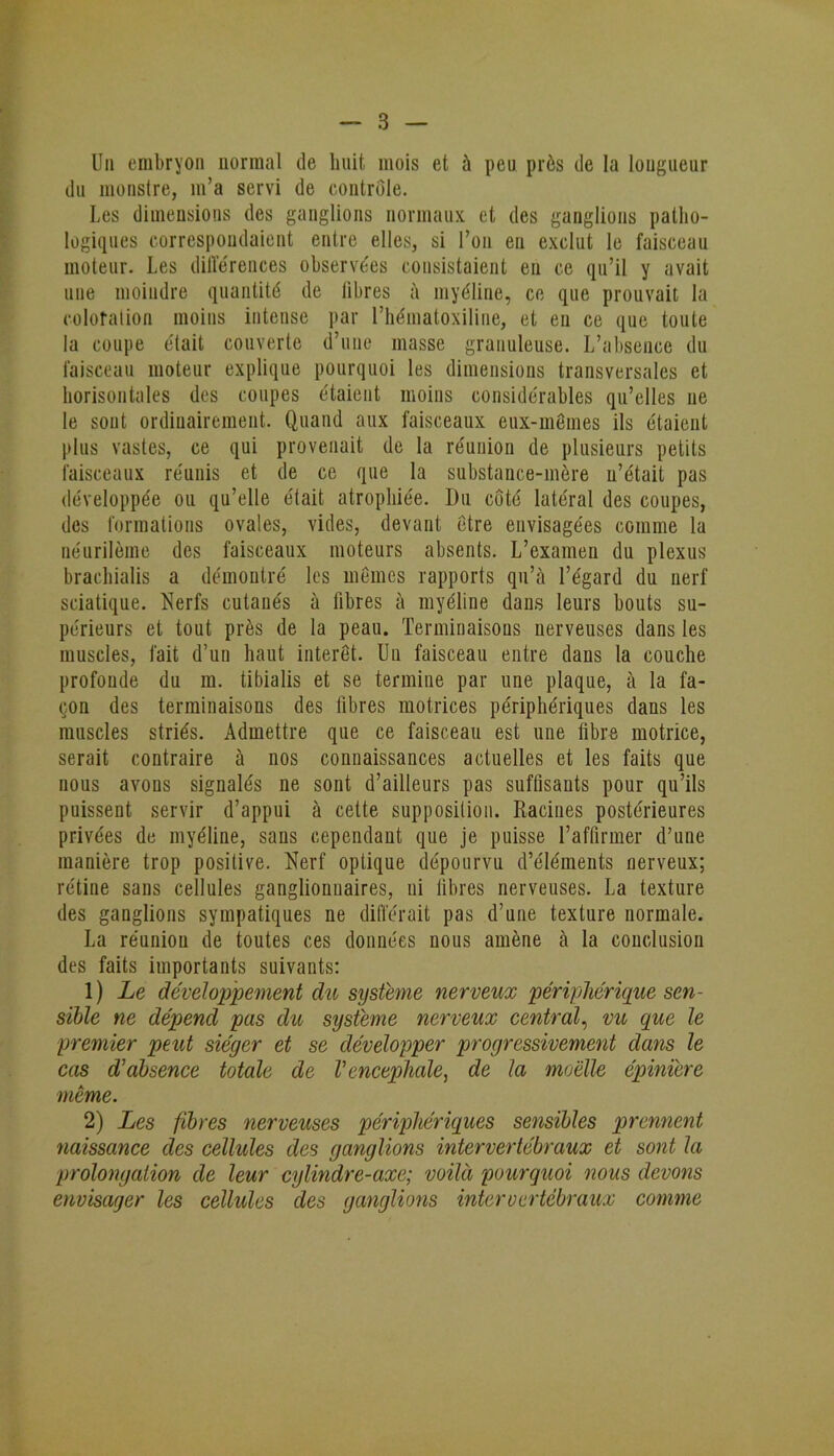 Un embryon normal de huit mois et à peu près de la longueur du monstre, m’a servi de contrôle. Les dimensions des ganglions normaux et des ganglions patho- logiques correspondaient entre elles, si l’on en exclut le faisceau moteur. Les différences observées consistaient en ce qu’il y avait une moindre quantité de libres à myéline, ce que prouvait la coloration moins intense par l’hématoxiline, et en ce que toute la coupe était couverte d’une masse granuleuse. L’absence du faisceau moteur explique pourquoi les dimensions transversales et horisontaies des coupes étaient moins considérables qu’elles ne le sont ordinairement. Quand aux faisceaux eux-mêmes ils étaient plus vastes, ce qui provenait de la réunion de plusieurs petits faisceaux réunis et de ce que la substance-mère n’était pas développée ou qu’elle était atrophiée. Du côté latéral des coupes, des formations ovales, vides, devant être envisagées comme la néurilème des faisceaux moteurs absents. L’examen du plexus brachialis a démontré les mêmes rapports qu’à l’égard du nerf sciatique. Nerfs cutanés à fibres à myéline dans leurs bouts su- périeurs et tout près de la peau. Terminaisons nerveuses dans les muscles, fait d’un haut intérêt. Un faisceau entre dans la couche profonde du ra. tibialis et se termine par une plaque, à la fa- çon des terminaisons des fibres motrices périphériques dans les muscles striés. Admettre que ce faisceau est une fibre motrice, serait contraire à nos connaissances actuelles et les faits que nous avons signalés ne sont d’ailleurs pas suffisants pour qu’ils puissent servir d’appui à cette supposition. Racines postérieures privées de myéline, sans cependant que je puisse l’affirmer d’une manière trop positive. Nerf optique dépourvu d’éléments nerveux; rétine sans cellules ganglionnaires, ni fibres nerveuses. La texture des ganglions sympatiques ne différait pas d’une texture normale. La réunion de toutes ces données nous amène à la conclusion des faits importants suivants: 1) Le développement du système nerveux périphérique sen- sible ne dépend pas du système nerveux central, vu que le premier peut siéger et se développer progressivement dans le cas d'absence totale de Vencephale, de la moelle épinïere même. 2) Les fibres nerveuses périphériques sensibles prennent naissance des cellules des ganglions intervertébraux et sont la prolongation de leur cylindre-axe; voilà pourquoi nous devons envisager les cellules des ganglions intervertébraux comme