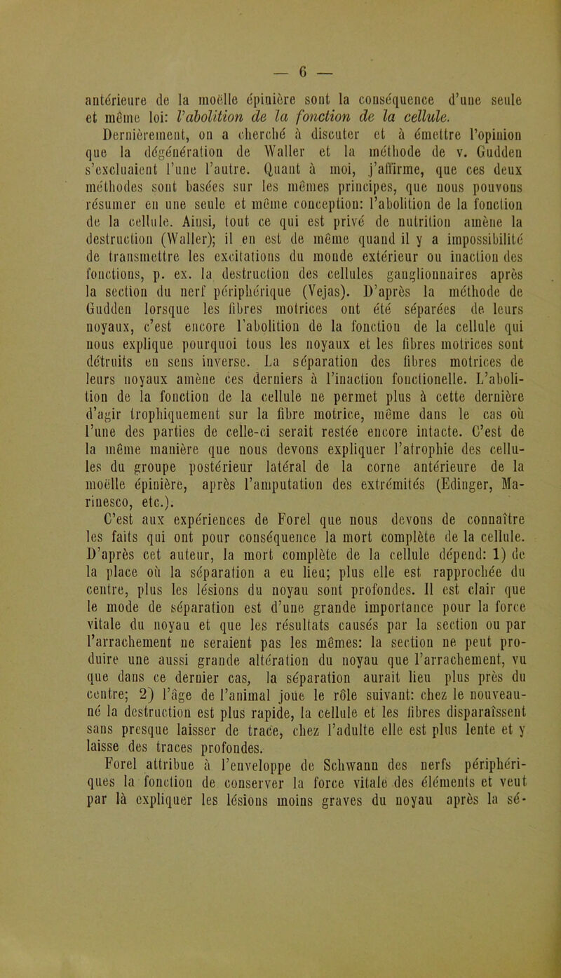 antérieure de la moelle épinière sont la conséquence d’une seule et môme loi: l’abolition de la fonction de la cellule. Dernièrement, on a cherché à discuter et à émettre l’opinion que la dégénération de Waller et la méthode de v. Guddeu s’excluaient l’une l’autre. Quant à moi, j’affirme, que ces deux méthodes sont basées sur les mêmes principes, que nous pouvons résumer en une seule et même conception: l’abolition de la fonction de la cellule. Ainsi, tout ce qui est privé de nutrition amène la destruction (Waller); il en est de même quand il y a impossibilité de transmettre les excitations du monde extérieur ou inaction des fonctions, p. ex. la destruction des cellules ganglionnaires après la section du nerf périphérique (Vejas). D’après la méthode de Guddeu lorsque les libres motrices ont été séparées de leurs noyaux, c’est encore l’abolition de la fonction de la cellule qui nous explique pourquoi tous les noyaux et les fibres motrices sont détruits en sens inverse. La séparation des fibres motrices de leurs noyaux amène ces derniers à l’inaction fonctionelle. L’aboli- tion de la fonction de la cellule ne permet plus à cette dernière d’agir trophiquement sur la fibre motrice, même dans le cas où l’une des parties de celle-ci serait restée encore intacte. C’est de la même manière que nous devons expliquer l’atrophie des cellu- les du groupe postérieur latéral de la corne antérieure de la moelle épinière, après l’amputation des extrémités (Edinger, Ma- rinesco, etc.). C’est aux expériences de Forel que nous devons de connaître les faits qui ont pour conséquence la mort complète de la cellule. D’après cet auteur, la mort complète de la cellule dépend: 1) de la place où la séparation a eu lieu; plus elle est rapprochée du centre, plus les lésions du noyau sont profondes. 11 est clair que le mode de séparation est d’une grande importance pour la force vitale du noyau et que les résultats causés par la section ou par l’arrachement ne seraient pas les mêmes: la section ne peut pro- duire une aussi grande altération du noyau que l’arrachement, vu que dans ce dernier cas, la séparation aurait lieu plus près du centre; 2) l’âge de l’animal joue le rôle suivant: chez le nouveau- né la destruction est plus rapide, la cellule et les fibres disparaissent sans presque laisser de trace, chez l’adulte elle est plus lente et y laisse des traces profondes. Forel attribue à l’enveloppe de Schwaun des nerfs périphéri- ques la fonction de conserver la force vitale des éléments et veut par là expliquer les lésions moins graves du noyau après la sé*