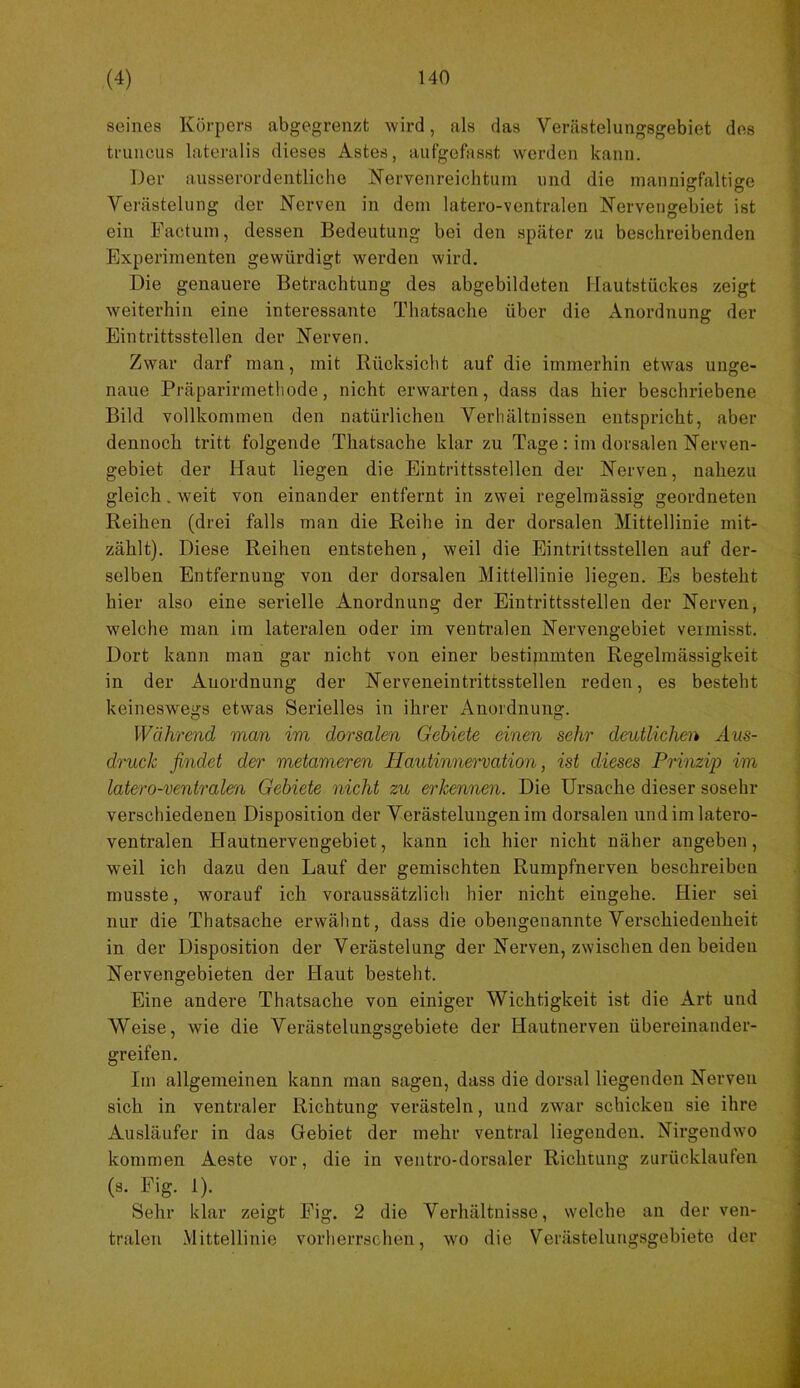 seines Körpers abgegrenzt wird, als das Verästelungsgebiet dos truncus lateralis dieses Astes, aufgefasst werden kann. Der ausserordentliche Nervenreichtum und die mannigfaltige Verästelung der Nerven in dem latero-ventralen Nervengebiet ist ein Factum, dessen Bedeutung bei den später zu beschreibenden Experimenten gewürdigt werden wird. Die genauere Betrachtung des abgebildeten Hautstückes zeigt weiterhin eine interessante Thatsache über die Anordnung der Eintrittsstellen der Nerven. Zwar darf man, mit Rücksicht auf die immerhin etwas unge- naue Präparirmethode, nicht erwarten, dass das hier beschriebene Bild vollkommen den natürlichen Verhältnissen entspricht, aber dennoch tritt folgende Thatsache klar zu Tage: im dorsalen Nerven- gebiet der Haut liegen die Eintrittsstellen der Nerven, nahezu gleich. weit von einander entfernt in zwei regelmässig geordneten Reihen (drei falls man die Reihe in der dorsalen Mittellinie mit- zählt). Diese Reihen entstehen, weil die Eintrittsstellen auf der- selben Entfernung von der dorsalen Mittellinie liegen. Es besteht hier also eine serielle Anordnung der Eintrittsstellen der Nerven, welche man im lateralen oder im ventralen Nervengebiet vermisst. Dort kann man gar nicht von einer bestimmten Regelmässigkeit in der Anordnung der Nerveneintrittsstellen reden, es besteht keineswegs etwas Serielles in ihrer Anordnung. Während man im dorsalen Gebiete einen sehr deutlichen Aus- druck findet der metameren Hautinnervation, ist dieses Prinzip im latero-ventralm Gebiete nicht zu erkennen. Die Ursache dieser sosehr verschiedenen Disposition der Verästelungen im dorsalen und im latero- ventralen Hautnervengebiet, kann ich hier nicht näher angeben, weil ich dazu den Lauf der gemischten Rumpfnerven beschreiben musste, worauf ich voraussätzlich hier nicht eingehe. Hier sei nur die Thatsache erwähnt, dass die obengenannte Verschiedenheit in der Disposition der Verästelung der Nerven, zwischen den beiden Nervengebieten der Haut besteht. Eine andere Thatsache von einiger Wichtigkeit ist die Art und Weise, wie die Verästelungsgebiete der Hautnerven übereinander- greifen. Im allgemeinen kann man sagen, dass die dorsal liegenden Nerven sich in ventraler Richtung verästeln, und zwar schicken sie ihre Ausläufer in das Gebiet der mehr ventral liegenden. Nirgendwo kommen Aeste vor, die in ventro-dorsaler Richtung zurücklaufen (s. Fig. 1). Sehr klar zeigt Fig. 2 die Verhältnisse, welche an der ven- tralen .Mittellinie vorherrschen, wo die Verästelungsgebiete der