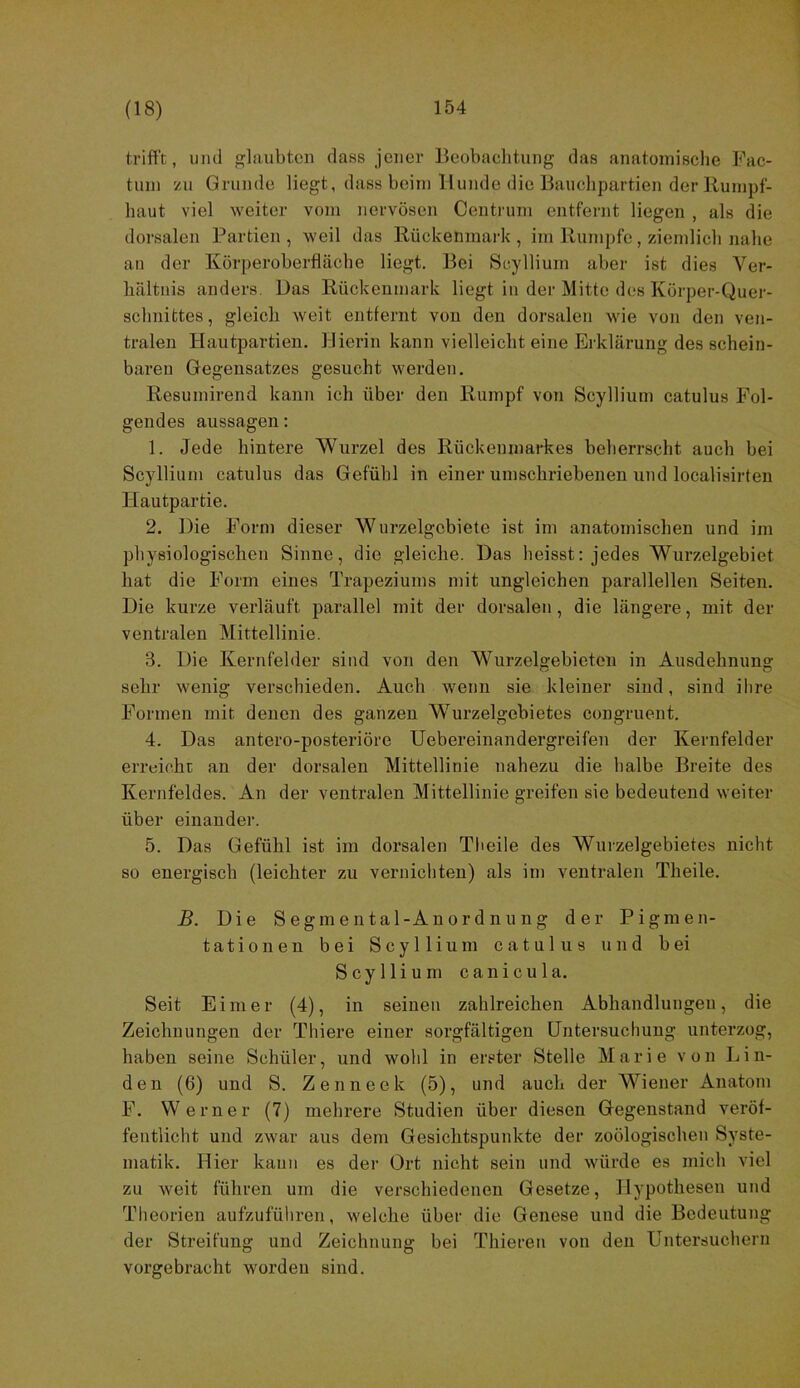 trifft, und glaubten dass jener Beobaehtung das anatoinisclie Fac- tum zu Grunde liegt, dass beim Hunde die Bauclipartien der llunipf- haut viel weiter vom nervösen Centrum entfernt liegen , als die dorsalen Partien , weil das Rückenmark , im Rumpfe, ziemlicli nabe an der Körperoberfläche liegt. Bei Scyllium aber ist dies Ver- hältnis anders. Das Rückenmark liegt in der Mitte des Körper-Quer- schnittes, gleich weit entfernt von den dorsalen wie von den ven- tralen Hautpartien. Hierin kann vielleicht eine Erklärung des schein- baren Gegensatzes gesucht werden. Resumirend kann ich über den Rumpf von Scyllium catulus Fol- gendes aussagen: 1. Jede hintere Wurzel des Rückenmarkes beherrscht auch bei Scyllium catulus das Gefühl in einer umschriebenen und localisirten Hautpartie. 2. Die Form dieser Wurzelgcbiete ist im anatomischen und im physiologischen Sinne, die gleiche. Das heisst: jedes Wurzelgebiet hat die Form eines Trapeziums mit ungleichen parallellen Seiten. Die kurze verläuft parallel mit der dorsalen, die längere, mit der ventralen Mittellinie. 3. Die Kernfelder sind von den Wurzelgebieten in Ausdehnung sehr wenig verschieden. Auch wenn sie kleiner sind, sind ihre Formen mit denen des ganzen Wurzelgebietes congruent. 4. Das antero-posteriöre Uebereinandergreifeu der Kernfelder erreicht an der dorsalen Mittellinie nahezu die halbe Breite des Kernfeldes. An der ventralen Mittellinie greifen sie bedeutend weiter über einander. 5. Das Gefühl ist im dorsalen Theile des Wurzelgebietes nicht so energisch (leichter zu vernichten) als im ventralen Theile. B. Die Segmental-Anordnung der Pigmen- tationen bei Scyllium catulus und bei Scyllium canicula. Seit Eimer (4), in seinen zahlreichen Abhandlungen, die Zeichnungen der Thiere einer sorgfältigen Untersuchung unterzog, haben seine Schüler, und wohl in erster Stelle Marie von Lin- den (6) und S. Zenneek (5), und auch der Wiener Anatom F. Werner (7) mehrere Studien über diesen Gegenstand veröf- fentlicht und zwar aus dem Gesichtspunkte der zoölogischeu Syste- matik. Hier kauii es dei‘ Ort nicht sein und würde es mich viel zu weit führen um die verschiedenen Gesetze, Hypothesen und Theorien aufzuführen, welche über die Genese und die Bedeutung der Streifung und Zeichnung bei Thiereu von den Untersuchern vorgebracht worden sind.