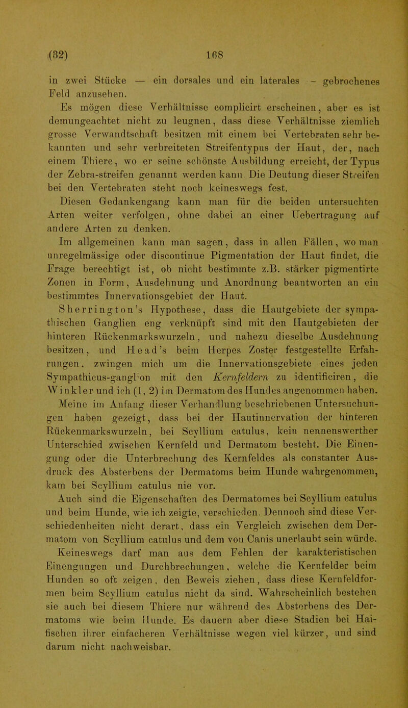 in zwei Stücke — ein dorsales und ein laterales - gebrochenes Feld anzuselien. Es mögen diese Verhältnisse complicirt erscheinen, aber es ist dernungeachtet nicht zu leugnen, dass diese Verhältnisse ziemlich grosse Verwandtschaft besitzen mit einem bei Vertebraten sehr be- kannten und sehr verbreiteten Streifentypiis der Haut, der, nach einem Thiere, wo er seine schönste Ausbildung erreicht, der Typus der Zebra-streifen genannt werden kann. Die Deutung dieser Streifen bei den Vertebraten steht noch keineswegs fest. Diesen Gedankengang kann man für die beiden untersuchten Arten weiter verfolgen, ohne dabei an einer Uebertragung auf andere Arten zu denken. Im allgemeinen kann man sagen, dass in allen Fällen, wo man unregelmässige oder discontinue Pigmentation der Haut findet, die Frage berechtigt ist, ob nicht bestimmte z.B. stärker pigmentirte Zonen in Form, Ausdehnung und Anordnung beantworten an ein bestimmtes Innervationsgebiet der Haut. S her ring ton’s Hypothese, dass die Hautgebiete der sympa- thischen Ganglien eng verknüpft sind mit den Ilautgebieten der hinteren Rückenmarksvvurzeln, und nahezu dieselbe Ausdehnung besitzen, und He ad’s beim Herpes Zoster festgestellte Erfah- rungen , zwingen mich um die Innervationsgebiete eines jeden Sympathicus-gangl’on mit den Kernfeldem zu identificiren, die Winkler und ich (l, 2) iin Dermatomdes Hundes angenommen haben. Meine im Anfang dieser Veiliandlung beschriebenen Untereuchun- gen haben gezeigt, dass bei der Hautinnervation der hinteren Rückenmarkswurzeln, bei Scyllium catulus, kein nennenswerther Unterschied zwischen Kernfeld und Dermatom besteht. Die Einen- gung oder die Unterbrechung des Kernfeldes als constanter Aus- druck des Absterbens der Dermatoms beim Hunde wahrgenomrnen, kam bei Scyllium catulus nie vor. Auch sind die Eigenschaften des Dermatomes bei Scyllium catulus und beim Hunde, wie ich zeigte, verschieden. Dennoch sind diese Ver- schiedenheiten nicht derart, dass ein Vergleich zwischen dem Der- matom von Scyllium catulus und dem von Canis unerlaubt sein würde. Keineswegs darf man aus dem Fehlen der karakteristischen Einengungen und Durchbrechungen, welche die Kernfelder beim Hunden so oft zeigen, den Beweis ziehen, dass diese Kerufeldfor- men beim Scyllium catulus nicht da sind. Wahrscheinlich bestehen sie auch bei diesem Thiere nur während des Absterbens des Der- matoms wie beim Hunde. Es dauern aber diese Stadien bei Hai- fischen ihrer einfacheren Verhältnisse wegen viel kürzer, und sind darum nicht nachweisbar.