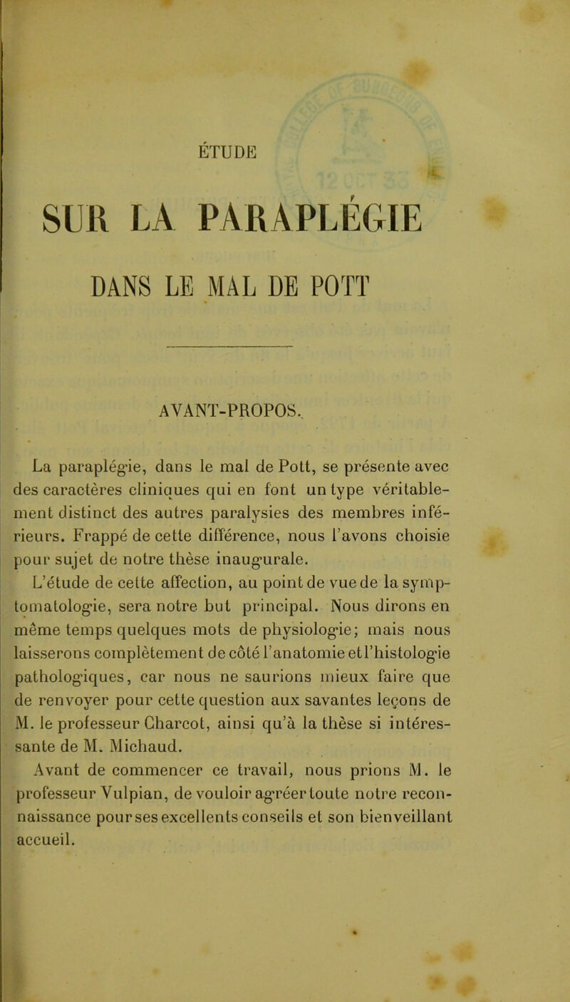 ETUDE SUR LA PARAPLÉGIE DANS LE MAL DE POTT AVANT-PROPOS, La paraplégie, dans le mal de Pott, se présente avec des caractères cliniques qui en font un type véritable- ment distinct des autres paralysies des membres infé- rieurs. Frappé de cette différence, nous l’avons choisie pour sujet de notre thèse inaugurale. L’étude de cette affection, au point de vuede la symp- tomatologie, sera notre but principal. Nous dirons en même temps quelques mots de physiologie; mais nous laisserons complètement de côté l’anatomie etl’histologie pathologiques, car nous ne saurions mieux faire que de renvoyer pour cette question aux savantes leçons de lM. le professeur Charcot, ainsi qu’à la thèse si intéres- sante de M. Michaud. Avant de commencer ce travail, nous prions M. le professeur Vulpian, de vouloir agréer toute notre recon- naissance pour ses excellents conseils et son bienveillant accueil.