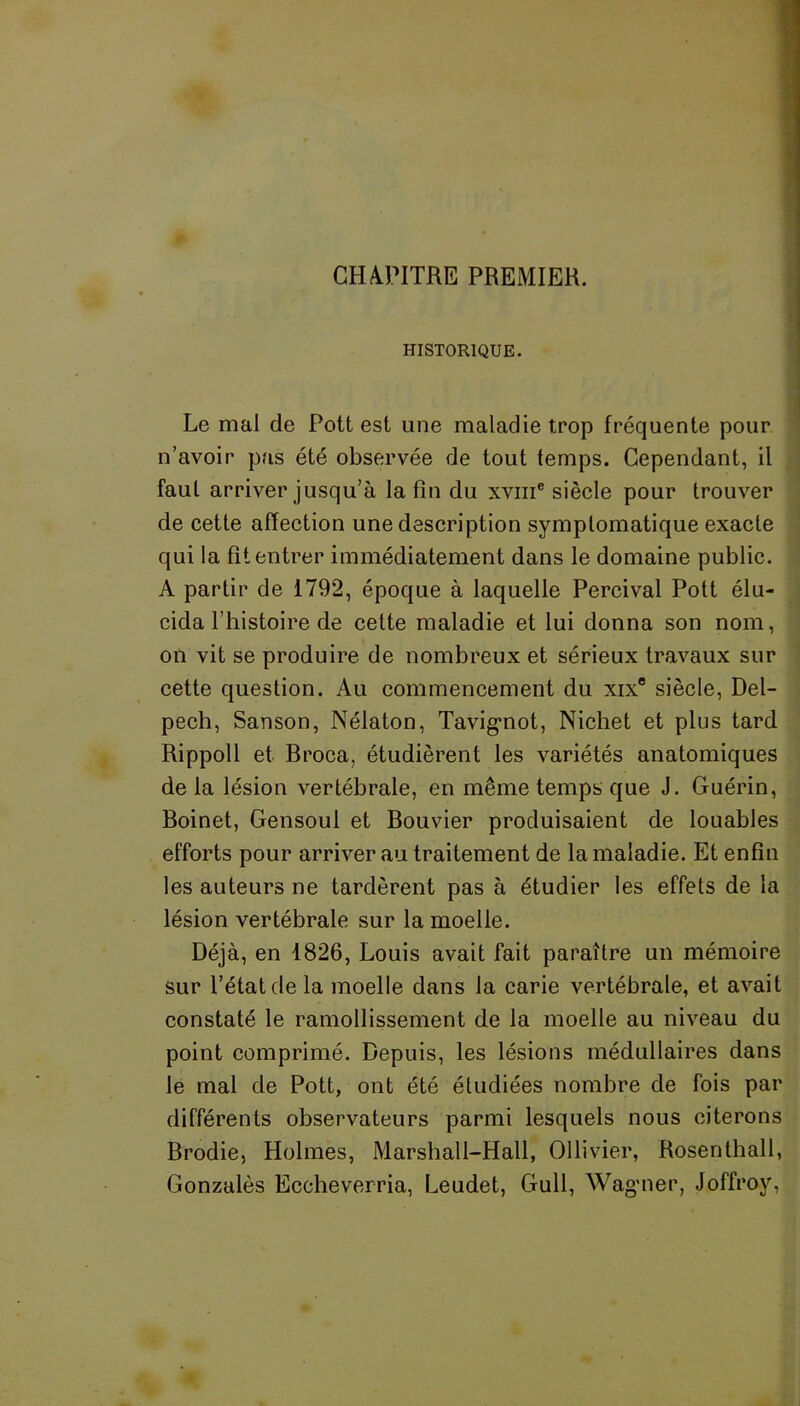 CHAPITRE PREMIER. HISTORIQUE. Le mal de Pott est une maladie trop fréquente pour n’avoir pas été observée de tout temps. Cependant, il faut arriver jusqu’à la fin du xviii® siècle pour trouver de cette affection une description symptomatique exacte qui la fit entrer immédiatement dans le domaine public. A partir de 1792, époque à laquelle Percival Pott élu- cida l’histoire de cette maladie et lui donna son nom, on vit se produire de nombreux et sérieux travaux sur cette question. Au commencement du xixe siècle, Del- pech, Sanson, Nélaton, Tavignot, Nichet et plus tard Rippoll et Broca, étudièrent les variétés anatomiques de la lésion vertébrale, en même temps que J. Guérin, Boinet, Gensoul et Bouvier produisaient de louables efforts pour arriver au traitement de la maladie. Et enfin les auteurs ne tardèrent pas à étudier les effets de la lésion vertébrale sur la moelle. Déjà, en 1826, Louis avait fait paraître un mémoire sur l’état de la moelle dans la carie vertébrale, et avait constaté le ramollissement de la moelle au niveau du point comprimé. Depuis, les lésions médullaires dans le mal de Pott, ont été étudiées nombre de fois par différents observateurs parmi lesquels nous citerons Brodie, Holmes, Marshall-Hall, Ollivier, Rosenthall, Gonzalès Eccheverria, Leudet, Gull, Wagner, Joffroy,