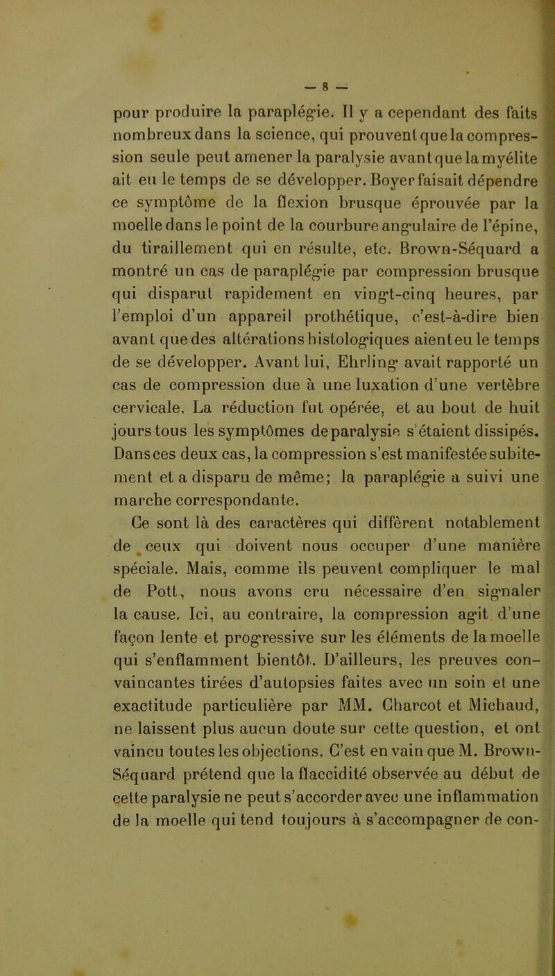 pour produire la paraplégie. Il y a cependant des faits nombreux dans la science, qui prouvent quela compres- sion seule peut amener la paralysie avant que la myélite ait eu le temps de se développer. Boyer faisait dépendre ce symptôme de la flexion brusque éprouvée par la moelle dans le point de la courbure angulaire de l’épine, du tiraillement qui en résulte, etc. Brown-Séquard a montré un cas de paraplégie par compression brusque qui disparut rapidement en vingi-cinq heures, par l’emploi d’un appareil prothétique, c’est-à-dire bien avant que des altérations h istologiques aient eu le temps de se développer. Avant lui, Ehrling* avait rapporté un cas de compression due à une luxation d’une vertèbre cervicale. La réduction fut opérée, et au bout de huit jours tous les symptômes deparalysie s’étaient dissipés. Dans ces deux cas, la compression s’est manifestée subite- ment et a disparu de même; la paraplégie a suivi une marche correspondante. Ce sont là des caractères qui diffèrent notablement de ^ ceux qui doivent nous occuper d’une manière spéciale. Mais, comme ils peuvent compliquer le mal de Pott, nous avons cru nécessaire d’en signaler la cause. Ici, au contraire, la compression agit d’une façon lente et progressive sur les éléments de la moelle qui s’enflamment bientôt. D’ailleurs, les preuves con- vaincantes tirées d’autopsies faites avec un soin et une exactitude particulière par MM. Charcot et Michaud, ne laissent plus aucun doute sur cette question, et ont vaincu toutes les objections. C’est en vain que M. Brown- Séquard prétend que la flaccidité observée au début de cette paralysie ne peut s’accorder avec une inflammation de la moelle qui tend toujours à s’accompagner de con-
