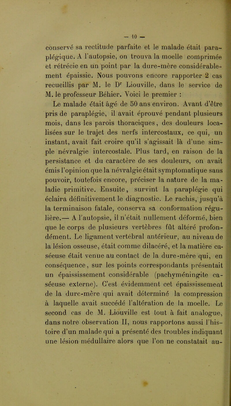 conservé sa rectitude parfaite et le malade était para- plégique. A l’autopsie, on trouva la moelle comprimée et rétrécie en un point par la dure-mère considérable- ment épaissie. Nous pouvons encore rapporter 2 cas recueillis par M. le Dr Liouville, dans le service de M. le professeur Béhier. Voici le premier : Le malade était âgé de 50 ans environ. Avant d’être pris de paraplégie, il avait éprouvé pendant plusieurs mois, dans les parois thoraciques, des douleurs loca- lisées sur le trajet des nerfs intercostaux, ce qui, un instant, avait fait croire qu’il s’agissait là d’une sim- ple névralgie intercostale. Plus tard, en raison de la persistance et du caractère de ses douleurs, on avait émis l’opinion que la névralgie était symptomatique sans pouvoir, toutefois encore, préciser la nature de la ma- ladie primitive. Ensuite, survint la paraplégie qui éclaira définitivement le diagnostic. Le rachis, jusqu’à la terminaison fatale, conserva sa conformation régu- lière.— A l'autopsie, il n’était nullement déformé, bien que le corps de plusieurs vertèbres fût altéré profon- dément. Le ligament vertébral antérieur, au niveau de la lésion osseuse, était comme dilacéré, et la matière ca- séeuse était venue au contact de la dure-mère qui, en conséquence, sur les points correspondants présentait un épaississement considérable (pachyméningite ca- séeuse externe). C’est évidemment cet épaississement de la dure-mère qui avait déterminé la compression à laquelle avait succédé l’altération de la moelle. Le second cas de M. Liouville est tout à fait analogue, dans notre observation II, nous rapportons aussi l’his- toire d’un malade qui a présenté des troubles indiquant une lésion médullaire alors que l’on ne constatait au-