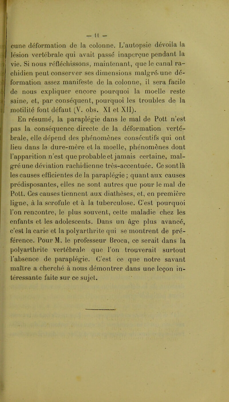 cune déformation de la colonne. L’autopsie dévoila la lésion vertébrale qui avait passé inaperçue pendant la vie. Si nous réfléchissons, maintenant, que le canal ra- chidien peut conserver ses dimensions malgré-une dé- formation assez manifeste de la colonne, il sera facile de nous expliquer encore pourquoi la moelle reste saine, et, par conséquent, pourquoi les troubles de la motilité font défaut (V. obs. XI et XII). En résumé, la paraplégie dans le mal de Pott n’est pas la conséquence directe de la déformation verté- brale, elle dépend des phénomènes consécutifs qui ont lieu dans la dure-mère et la moelle, phénomènes dont l’apparition n’est que probable et jamais certaine, mal- gré une déviation rachidienne très-accentuée. Gesontlà les causes efficientes de la paraplégie ; quant aux causes prédisposantes, elles ne sont autres que pour le mal de Pott. Ces causes tiennent aux diathèses, et, en première lig’ne, à la scrofule et à la tuberculose. C’est pourquoi l’on rencontre, le plus souvent, cette maladie chez les enfants et les adolescents. Dans un àg’e plus avancé, c’est la carie et la polyarthrite qui se montrent de pré- férence. Pour M, le professeur Broca, ce serait dans la polyarthrite vertébrale que l’on trouverait surtout l’absence de paraplégie. C’est ce que notre savant maître a cherché à nous démontrer dans une leçon in- téressante faite sur ce sujet.