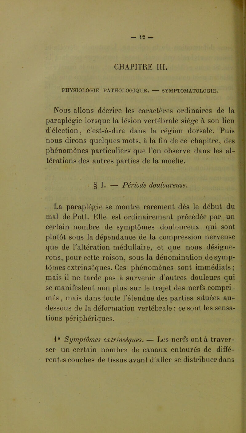 PHYSIOLOGIE PATHOLOGIQUE. — SYMPTOMATOLOGIE. Nous allons décrire les caractères ordinaires de la paraplégie lorsque la lésion vertébrale siég*e à son lieu d’élection, c’est-à-dire dans la région dorsale. Puis nous dirons quelques mots, à la fin de ce chapitre, des phénomènes particuliers que l’on observe dans les al- • térations des autres parties de la moelle. § I. — Période douloureuse. * ‘ v * , j La paraplégie se montre rarement dès le début du mal de Pott. Elle est ordinairement précédée par un certain nombre de symptômes douloureux qui sont plutôt sous la dépendance de la compression nerveuse que de l’altération médullaire, et que nous désigne- rons, pour cette raison, sous la dénomination de symp- tômes extrinsèques. Ces phénomènes sont immédiats; mais il ne tarde pas à survenir d’autres douleurs qui se manifestent non plus sur le trajet des nerfs compri - més, mais dans toute l’étendue des parties situées au- dessous de la déformation vertébrale : ce sont les sensa- tions périphériques. 1° Symptômes extrinsèques. — Les nerfs ont à traver- ser un certain nombre de canaux entourés de diffé- rentes couches de tissus avant d’aller se distribuer dans