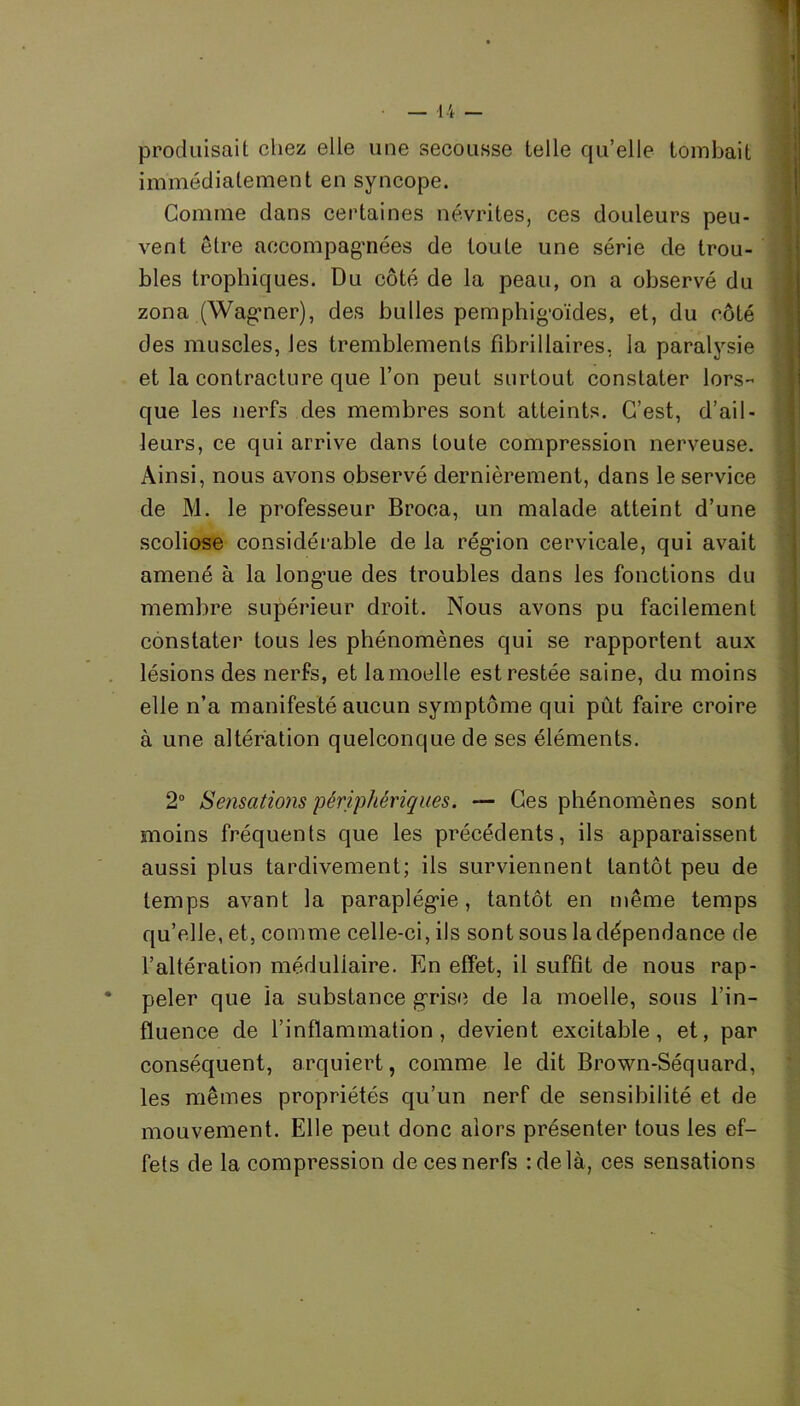 » produisait chez elle une secousse telle qu’elle tombait immédiatement en syncope. Comme dans certaines névrites, ces douleurs peu- vent être accompagnées de toute une série de trou- bles trophiques. Du côté de la peau, on a observé du zona (Wagmer), des bulles pemphig'oïdes, et, du côté des muscles, les tremblements fibrillaires, la paralysie et la contracture que l’on peut surtout constater lors- que les nerfs des membres sont atteints. C’est, d’ail- leurs, ce qui arrive dans toute compression nerveuse. Ainsi, nous avons observé dernièrement, dans le service de M. le professeur Broca, un malade atteint d’une scoliose considérable de la région cervicale, qui avait amené à la longue des troubles dans les fonctions du membre supérieur droit. Nous avons pu facilement constater tous les phénomènes qui se rapportent aux lésions des nerfs, et la moelle est restée saine, du moins elle n’a manifesté aucun symptôme qui pût faire croire à une altération quelconque de ses éléments. 2° Sensations périphériques. — Ces phénomènes sont moins fréquents que les précédents, ils apparaissent aussi plus tardivement; ils surviennent tantôt peu de temps avant la paraplégie, tantôt en même temps qu’elle, et, comme celle-ci, ils sont sous la dépendance de l’altération médullaire. En effet, il suffit de nous rap- * peler que ia substance grise de la moelle, sous l’in- fluence de l’inflammation, devient excitable, et, par conséquent, arquiert, comme le dit Brown-Séquard, les mêmes propriétés qu’un nerf de sensibilité et de mouvement. Elle peut donc alors présenter tous les ef- fets de la compression de ces nerfs :delà, ces sensations