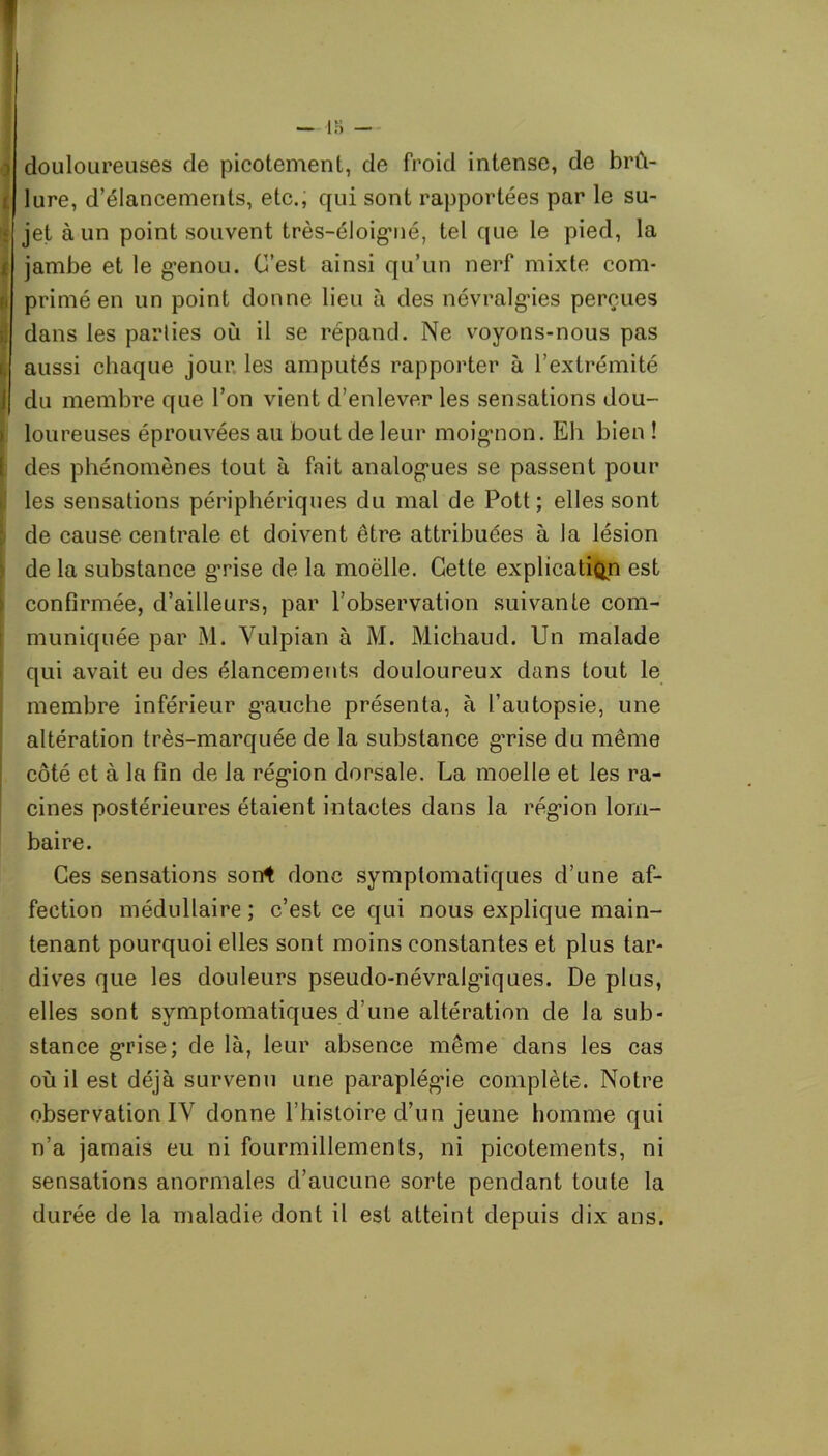 y i <: » [ douloureuses de picotement, de froid intense, de brû- lure, d’élancements, etc., qui sont rapportées par le su- jet à un point souvent très-éloigmé, tel que le pied, la jambe et le g-enou. C’est ainsi qu’un nerf mixte com- primé en un point donne lieu à des névralgies perçues dans les parlies où il se répand. Ne voyons-nous pas aussi chaque jour les amputés rapporter à l’extrémité du membre que l’on vient d’enlever les sensations dou- loureuses éprouvées au bout de leur moignon. Eh bien ! des phénomènes tout à fait analogies se passent pour les sensations périphériques du mal de Pott ; elles sont de cause centrale et doivent être attribuées à la lésion de la substance g’rise de la moëlle. Cette explication est confirmée, d’ailleurs, par l’observation suivante com- muniquée par M. Yulpian à M. Michaud. Un malade qui avait eu des élancements douloureux dans tout le membre inférieur g’auche présenta, à l’autopsie, une altération très-marquée de la substance guise du même côté et à la fin de la région dorsale. La moelle et les ra- cines postérieures étaient intactes dans la région lom- baire. Ces sensations sorrt donc symptomatiques d’une af- fection médullaire ; c’est ce qui nous explique main- tenant pourquoi elles sont moins constantes et plus tar- dives que les douleurs pseudo-névralgiques. De plus, elles sont symptomatiques d’une altération de la sub- stance grise; de là, leur absence même dans les cas où il est déjà survenu une paraplégie complète. Notre observation IY donne l’histoire d’un jeune homme qui n’a jamais eu ni fourmillements, ni picotements, ni sensations anormales d’aucune sorte pendant toute la durée de la maladie dont il est atteint depuis dix ans.