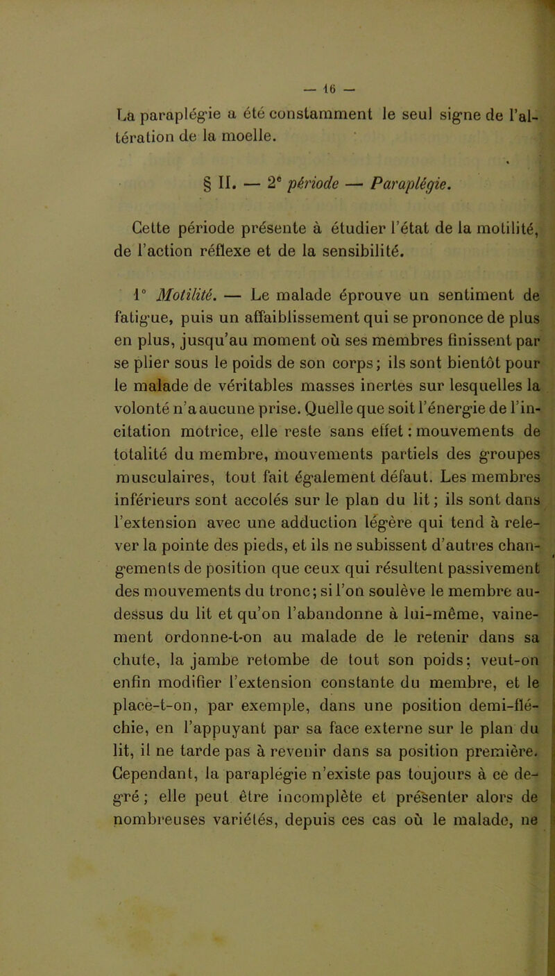 ■1 — 16 — La paraplégie a été constamment le seul signe de l’al- tération de la moelle. « § II. — 2e période — Paraplégie. Cette période présente à étudier l’état de la motilité, de l’action réflexe et de la sensibilité. 1° Motilité. — Le malade éprouve un sentiment de fatigue, puis un affaiblissement qui se prononce de plus en plus, jusqu’au moment où ses membres finissent par se plier sous le poids de son corps; ils sont bientôt pour le malade de véritables masses inertes sur lesquelles la volonté n’a aucune prise. Quelle que soit l’énergie de l’in- citation motrice, elle reste sans effet : mouvements de totalité du membre, mouvements partiels des groupes musculaires, tout fait également défaut. Les membres inférieurs sont accolés sur le plan du lit; ils sont dans l’extension avec une adduction légère qui tend à rele- ver la pointe des pieds, et ils ne subissent d’autres chan- gements de position que ceux qui résultent passivement des mouvements du tronc; si l’on soulève le membre au- dessus du lit et qu’on l’abandonne à lui-même, vaine- ment ordonne-t-on au malade de le retenir dans sa chute, la jambe retombe de tout son poids; veut-on enfin modifier l’extension constante du membre, et le place-t-on, par exemple, dans une position demi-flé- chie, en l’appuyant par sa face externe sur le plan du lit, il ne tarde pas à revenir dans sa position première. Cependant, la paraplégie n’existe pas toujours à ce de- gré ; elle peut être incomplète et présenter alors de nombreuses variétés, depuis ces cas où le malade, ne