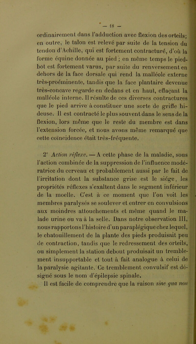 ordinairement dans l’adduction avec flexion des orteils; en outre, le talon est relevé par suite de la tension du tendon d’Achille, qui est fortement contracturé, d’où la forme équine donnée au pied ; en même temps le pied- bot est fortement varus, par suite du renversement en dehors de la face dorsale qui rend la malléole externe très-proéminente, tandis que la face plantaire devenue très-concave regarde en dedans et en haut, effaçant la malléole interne. 11 résulte de ces diverses contractures que le pied arrive à constituer une sorte de griffe hi- deuse. Il est contracté le plus souvent dans le sens de la flexion, lors même que le reste du membre est dans l’extension forcée, et nous avons même remarqué que cette coïncidence était très-fréquente. 2° Action réflexe. —A cette phase de la maladie, sous l’action combinée de la suppression de l’influence modé- ratrice du cerveau et probablement aussi par le fait de l’irritation dont la substance grise est le siège, les propriétés réflexes s’exaltent dans le segment inférieur de la moelle. C’est à ce moment que l’on voit les membres paralysés se soulever et entrer en convulsions aux moindres attouchements et même quand le ma- lade urine ou va à la selle. Dans notre observation 111, nous rapportons l’histoire d’un paraplégique chez lequel, le chatouillement de la plante des pieds produisait peu de contraction, tandis que le redressement des orteils, ou simplement la station debout produisait un tremble- ment insupportable et tout à fait analogue à celui de la paralysie agitante. Ce tremblement convulsif est dé- signé sous le nom d’épilepsie spinale. Il est facile de comprendre que la raison sine qua non