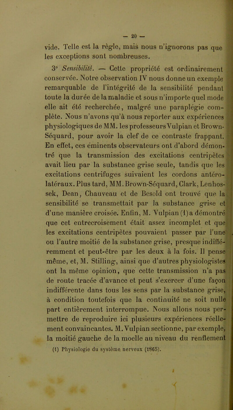 vide. Telle est la règle, mais nous n’ignorons pas que les exceptions sont nombreuses. 3° Sensibilité. — Cette propriété est ordinairement conservée. Notre observation IV nous donne un exemple remarquable de l’intégrité de la sensibilité pendant toute la durée de la maladie et sous n’importe quel mode elle ait été recherchée, malgré une paraplégie com- plète. Nous n’avons qu’à nous reporter aux expériences physiologiques de MM. les professeurs Vulpian et Brown- Séquard, pour avoir la clef de ce contraste frappant. En effet, ces éminents observateurs ont d’abord démon- tré que la transmission des excitations centripètes avait lieu par la substance grise seule, tandis que les excitations centrifuges suivaient les cordons antéro- latéraux. Plus tard, MM. Brown-Séquard, Clark, Lenhos- sek, Dean, Chauveau et de Besold ont trouvé que la sensibilité se transmettait par la substance grise et d’une manière croisée. Enfin, M. Vulpian(l)a démontré que cet entrecroisement était assez incomplet et que les excitations centripètes pouvaient passer par l’une ou l’autre moitié de la substance grise, presque indiffé- remment et peut-être par les deux à la fois. Il pense même, et, M. Stilling, ainsi que d’autres physiologistes ont la même opinion, que cette transmission n’a pas de route tracée d’avance et peut s’exercer d’une façon indifférente dans tous les sens par la substance g’rise, à condition toutefois que la continuité ne soit nulle part entièrement interrompue. Nous allons nous per- mettre de reproduire ici plusieurs expériences réelle- ment convaincantes. M. Vulpian sectionne, par exemple, la moitié gauche de la moelle au niveau du renflement (1) Physiologie du système nerveux (1865).