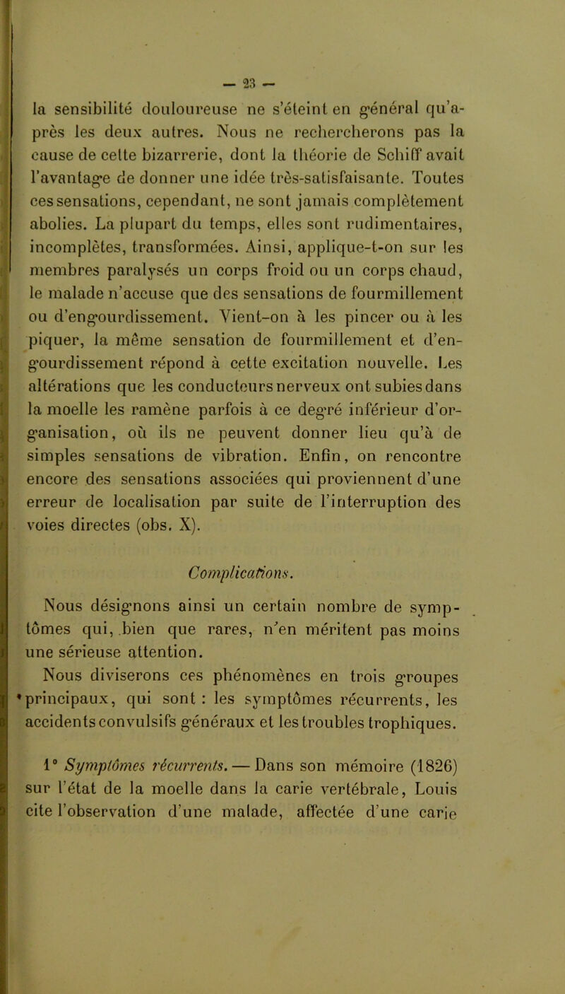 la sensibilité douloureuse ne s’éteint en g’énéral qu’a- près les deux autres. Nous ne rechercherons pas la cause de celte bizarrerie, dont la théorie de Schiff avait l'avantagée de donner une idée très-satisfaisante. Toutes ces sensations, cependant, ne sont jamais complètement abolies. La plupart du temps, elles sont rudimentaires, incomplètes, transformées. Ainsi, applique-t-on sur tes membres paralysés un corps froid ou un corps chaud, le malade n’accuse que des sensations de fourmillement ou d’engmirdissement. Vient-on à les pincer ou à les piquer, la môme sensation de fourmillement et d’en- g’ourdissement répond à cette excitation nouvelle. Les altérations que les conducteurs nerveux ont subies dans la moelle les ramène parfois à ce degTé inférieur d’or- gnnisation, où ils ne peuvent donner lieu qu’à de simples sensations de vibration. Enfin, on rencontre encore des sensations associées qui proviennent d’une erreur de localisation par suite de l’interruption des voies directes (obs. X). Complications. Nous désignons ainsi un certain nombre de symp- tômes qui, bien que rares, n'en méritent pas moins une sérieuse attention. Nous diviserons ces phénomènes en trois groupes •principaux, qui sont: les symptômes récurrents, les accidents convulsifs généraux et les troubles trophiques. 1° Symptômes récurrents. — Dans son mémoire (1826) sur l’état de la moelle dans la carie vertébrale, Louis cite l’observation d’une malade, affectée d’une carie