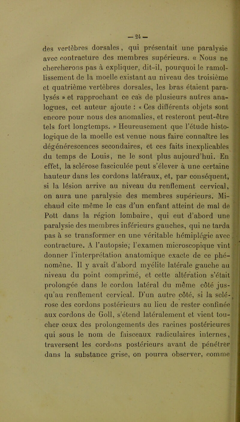 des vertèbres dorsales , qui présentait une paralysie avec contracture des membres supérieurs, « Nous ne chercherons pas à expliquer, dit-il, pourquoi le ramol- lissement de la moelle existant au niveau des troisième et quatrième vertèbres dorsales, les bras étaient para- lysés » et rapprochant ce cas de plusieurs autres ana- logues, cet auteur ajoute : « Ces différents objets sont encore pour nous des anomalies, et resteront peut-être tels fort longtemps. Heureusement que l’étude histo- logique de la moelle est venue nous faire connaître les dégénérescences secondaires, et ces faits inexplicables du temps de Louis, ne le sont plus aujourd’hui. En effet, la sclérose fasciculée peut s’élever à une certaine hauteur dans les cordons latéraux, et, par conséquent, si la lésion arrive au niveau du renflement cervical, on aura une paralysie des membres supérieurs. Mi- chaud cite même le cas d’un enfant atteint de mal de Pott dans la région lombaire, qui eut d’abord une paralysie des membres inférieurs gauches, qui ne tarda pas à se transformer en une véritable hémiplégie avec contracture. A l’autopsie, l’examen microscopique vint donner l’interprétation anatomique exacte de ce phé- nomène. Il y avait d’abord myélite latérale gauche au niveau du point comprimé, et cette altération s’était prolongée dans le cordon latéral du même côté jus- qu’au renflement cervical. D’un autre côté, si la sclé- rose des cordons postérieurs au lieu de rester confinée aux cordons de Goll, s’étend latéralement et vient tou- cher ceux des prolongements des racines postérieures qui sous le nom de faisceaux radiculaires internes, traversent les cordons postérieurs avant de pénétrer dans la substance grise, on pourra observer, comme