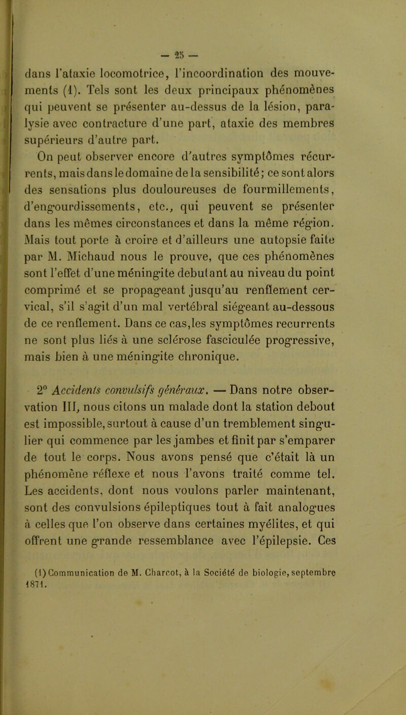 - 23 — dans l’ataxie locomotrice, l’incoordination des mouve- ments (1). Tels sont les deux principaux phénomènes qui peuvent se présenter au-dessus de la lésion, para- lysie avec contracture d’une part, ataxie des membres supérieurs d’autre part. On peut observer encore d'autres symptômes récur- rents, mais dans le domaine delà sensibilité; ce sont alors des sensations plus douloureuses de fourmillements, d’engourdissements, etc., qui peuvent se présenter dans les mêmes circonstances et dans la même région. Mais tout porte à croire et d’ailleurs une autopsie faite par M. Michaud nous le prouve, que ces phénomènes sont l’effet d’une méningite débutant au niveau du point comprimé et se propageant jusqu’au renflement cer- vical, s’il s’agit d’un mal vertébral siégeant au-dessous de ce renflement. Dans ce cas,les symptômes récurrents ne sont plus liés à une sclérose fasciculée progressive, mais bien à une méningite chronique. 2° Accidents convulsifs généraux, — Dans notre obser- vation III, nous citons un malade dont la station debout est impossible, surtout à cause d’un tremblement singu- lier qui commence par les jambes et finit par s’emparer de tout le corps. Nous avons pensé que c’était là un phénomène réflexe et nous l’avons traité comme tel. Les accidents, dont nous voulons parler maintenant, sont des convulsions épileptiques tout à fait analogues à celles que l’on observe dans certaines myélites, et qui offrent une grande ressemblance avec l’épilepsie. Ces (1) Communication de M. Charcot, à la Société de biologie, septembre 1871.