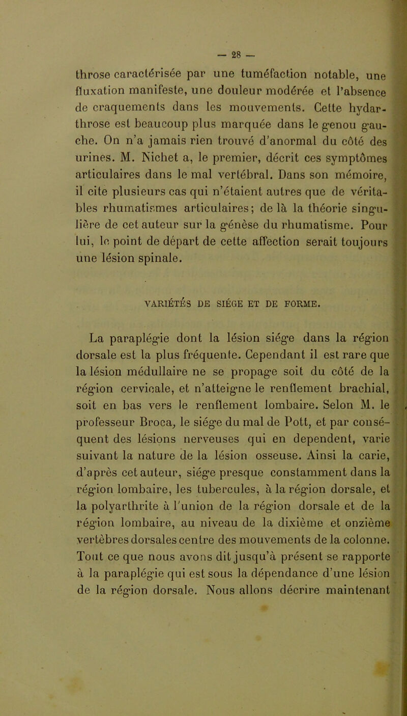 throse caractérisée par une tuméfaction notable, une (luxation manifeste, une douleur modérée et l’absence de craquements dans les mouvements. Cette hydar- throse est beaucoup plus marquée dans le genou gau- che. On n’a jamais rien trouvé d’anormal du côté des urines. M. Nichet a, le premier, décrit ces symptômes articulaires dans le mal vertébral. Dans son mémoire, il cite plusieurs cas qui n’étaient, autres que de vérita- bles rhumatismes articulaires; delà la théorie singu- lière de cet auteur sur la génèse du rhumatisme. Pour lui, le point de départ de cette affection serait toujours une lésion spinale. VARIÉTÉS DE SIÈGE ET DE FORME. La paraplégie dont la lésion siège dans la région dorsale est la plus fréquente. Cependant il est rare que la lésion médullaire ne se propage soit du côté de la région cervicale, et n’atteigme le renflement brachial, soit en bas vers le renflement lombaire. Selon M. le professeur Broca, le siège du mal de Pott, et par consé- quent des lésions nerveuses qui en dépendent, varie suivant la nature de la lésion osseuse. Ainsi la carie, d’après cet auteur, siège presque constamment dans la régûon lombaire, les tubercules, à la région dorsale, et la polyarthrite à l'union de la région dorsale et de la rég’ion lombaire, au niveau de la dixième et onzième vertèbres dorsales centre des mouvements de la colonne. Tout ce que nous avons dit jusqu’à présent se rapporte à la paraplégie qui est sous la dépendance d’une lésion de la région dorsale. Nous allons décrire maintenant