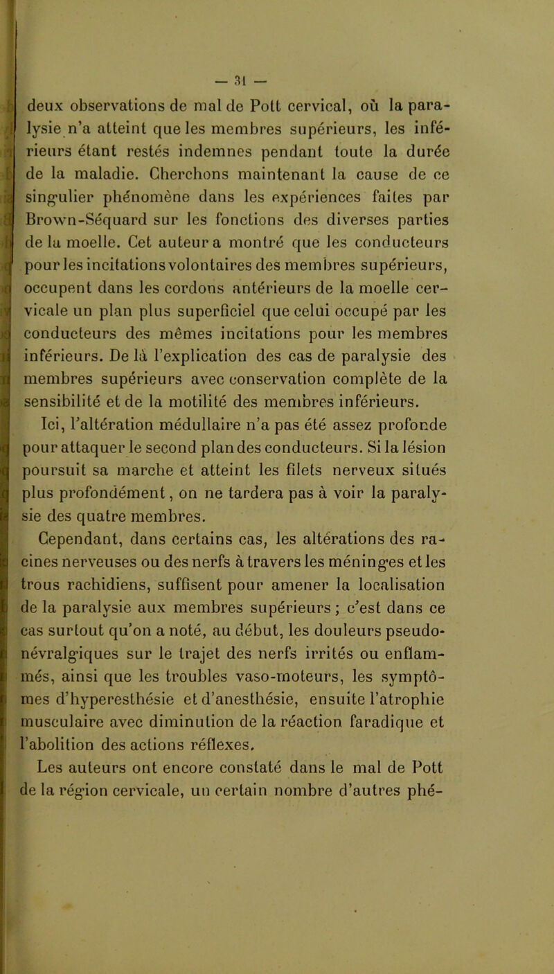 deux observations de mal de Pott cervical, où la para- lysie n’a atteint que les membres supérieurs, les infé- rieurs étant restés indemnes pendant toute la durée de la maladie. Cherchons maintenant la cause de ce singulier phénomène dans les expériences faites par Brown-Séquard sur les fonctions des diverses parties delà moelle. Cet auteur a montré que les conducteurs pour les incitations volontaires des membres supérieurs, occupent dans les cordons antérieurs de la moelle cer- vicale un plan plus superficiel que celui occupé par les conducteurs des mêmes incitations pour les membres inférieurs. De là l’explication des cas de paralysie des membres supérieurs avec conservation complète de la sensibilité et de la motilité des membres inférieurs. Ici, l’altération médullaire n’a pas été assez profonde pour attaquer le second plan des conducteurs. Si la lésion poursuit sa marche et atteint les filets nerveux situés plus profondément, on ne tardera pas à voir la paraly- sie des quatre membres. Cependant, dans certains cas, les altérations des ra- cines nerveuses ou des nerfs à travers les méninges et les trous rachidiens, suffisent pour amener la localisation de la paralysie aux membres supérieurs; c’est dans ce cas surtout qu’on a noté, au début, les douleurs pseudo- névralgâques sur le trajet des nerfs irrités ou enflam- més, ainsi que les troubles vaso-moteurs, les symptô- mes d’hyperesthésie et d’anesthésie, ensuite l’atrophie musculaire avec diminution de la réaction faradique et l’abolition des actions réflexes. Les auteurs ont encore constaté dans le mal de Pott de la région cervicale, un certain nombre d’autres plié-