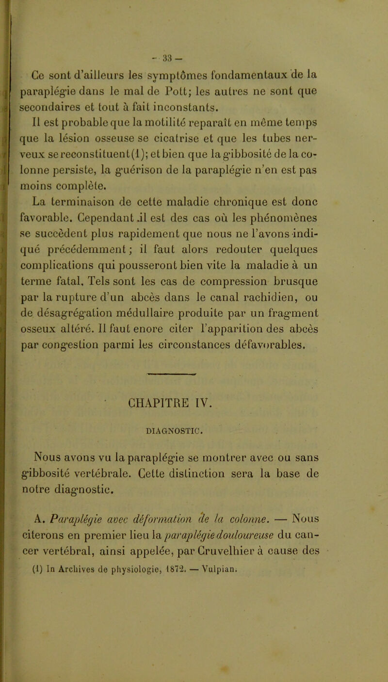 Ce sont d’ailleurs les symptômes fondamentaux de la paraplégie dans le mal de Pott; les autres ne sont que secondaires et tout à fait inconstants. 11 est probable que la motilité reparaît en même temps que la lésion osseuse se cicatrise et que les tubes ner- veux sereconstituent(d); et bien que la gibbosité de la co- lonne persiste, la guérison de la paraplégie n’en est pas moins complète. La terminaison de cette maladie chronique est donc favorable. Gependant.il est des cas où les phénomènes se succèdent plus rapidement que nous ne l’avons indi- qué précédemment ; il faut alors redouter quelques complications qui pousseront bien vite la maladie à un terme fatal. Tels sont les cas de compression brusque par la rupture d’un abcès dans le canal rachidien, ou de désagrégation médullaire produite par un fragment osseux altéré. Il faut enore citer l’apparition des abcès par congestion parmi les circonstances défavorables. CHAPITRE IV. DIAGNOSTIC. Nous avons vu la paraplégie se montrer avec ou sans gibbosité vertébrale. Cette distinction sera la base de notre diagnostic. A. Paraplégie avec déformation (le la colonne. — Nous citerons en premier lieu la paraplégie douloureuse du can- cer vertébral, ainsi appelée, par Cruvelhier à cause des (1) In Archives de physiologie, 1872. — Vulpian.