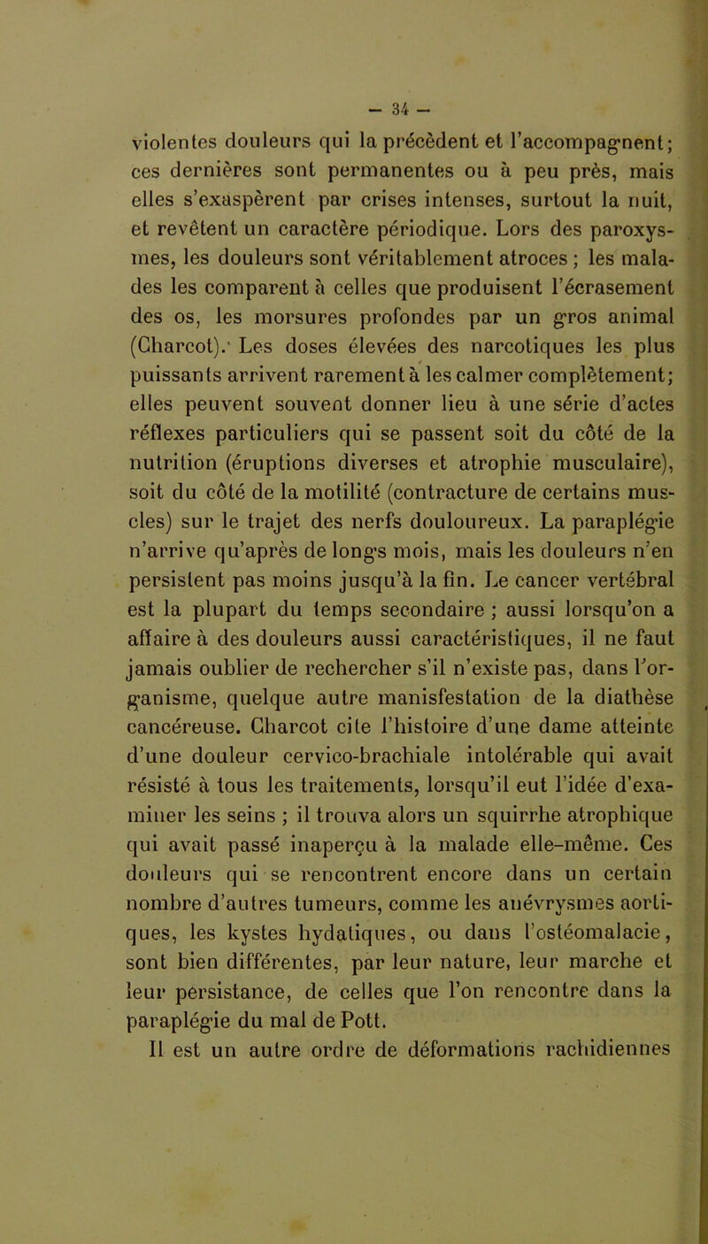 violentes douleurs qui la précèdent et l'accompagnent; ces dernières sont permanentes ou à peu près, mais elles s’exaspèrent par crises intenses, surtout la nuit, et revêtent un caractère périodique. Lors des paroxys- mes, les douleurs sont véritablement atroces ; les mala- des les comparent à celles que produisent l’écrasement des os, les morsures profondes par un gros animal (Charcot).' Les doses élevées des narcotiques les plus t puissants arrivent rarement à les calmer complètement; elles peuvent souvent donner lieu à une série d’actes réflexes particuliers qui se passent soit du côté de la nutrition (éruptions diverses et atrophie musculaire), soit du côté de la motilité (contracture de certains mus- cles) sur le trajet des nerfs douloureux. La paraplégie n’arrive qu’après de long’s mois, mais les douleurs n’en persistent pas moins jusqu’à la fin. Le cancer vertébral est la plupart du temps secondaire ; aussi lorsqu’on a affaire à des douleurs aussi caractéristiques, il ne faut jamais oublier de rechercher s’il n’existe pas, dans Lor- ganisme, quelque autre manisfestation de la diathèse cancéreuse. Charcot cite l’histoire d’une dame atteinte d’une douleur cervico-brachiale intolérable qui avait résisté à tous les traitements, lorsqu’il eut l’idée d’exa- miner les seins ; il trouva alors un squirrhe atrophique qui avait passé inaperçu à la malade elle-même. Ces douleurs qui se rencontrent encore dans un certain nombre d’autres tumeurs, comme les anévrysmes aorti- ques, les kystes hydatiques, ou dans l'ostéomalacie, sont bien différentes, par leur nature, leur marche et leur persistance, de celles que l’on rencontre dans la paraplégie du mal de Pott. Il est un autre ordre de déformations rachidiennes