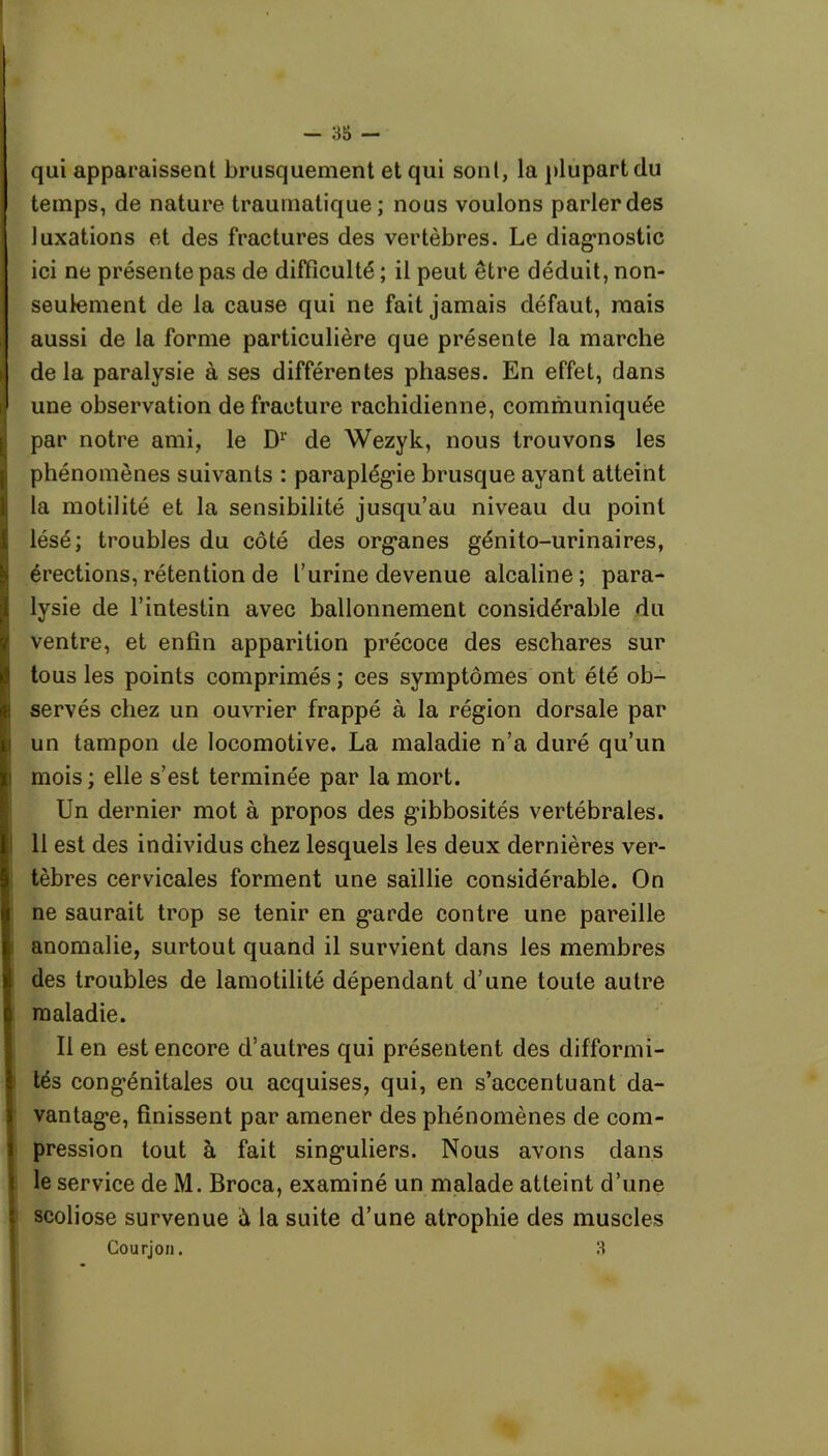 qui apparaissent brusquement et qui sont, la plupart du temps, de nature traumatique; nous voulons parler des luxations et des fractures des vertèbres. Le diagnostic ici ne présente pas de difficulté ; il peut être déduit, non- seulement de la cause qui ne fait jamais défaut, mais aussi de la forme particulière que présente la marche delà paralysie à ses différentes phases. En effet, dans une observation de fracture rachidienne, communiquée par notre ami, le Dr de Wezyk, nous trouvons les phénomènes suivants : paraplégie brusque ayant atteint la motilité et la sensibilité jusqu’au niveau du point lésé; troubles du côté des organes génito-urinaires, érections,rétention de l’urine devenue alcaline; para- lysie de l’intestin avec ballonnement considérable du ventre, et enfin apparition précoce des eschares sur tous les points comprimés ; ces symptômes ont été ob- servés chez un ouvrier frappé à la région dorsale par un tampon de locomotive. La maladie n’a duré qu’un mois ; elle s’est terminée par la mort. Un dernier mot à propos des gibbosités vertébrales. 11 est des individus chez lesquels les deux dernières ver- tèbres cervicales forment une saillie considérable. On ne saurait trop se tenir en garde contre une pareille anomalie, surtout quand il survient dans les membres des troubles de lamotilité dépendant d’une toute autre maladie. Il en est encore d’autres qui présentent des difformi- tés congénitales ou acquises, qui, en s’accentuant da- vantage, finissent par amener des phénomènes de com- I pression tout à fait singuliers. Nous avons dans le service de M. Broca, examiné un malade atteint d’une scoliose survenue à la suite d’une atrophie des muscles Courjon. 3