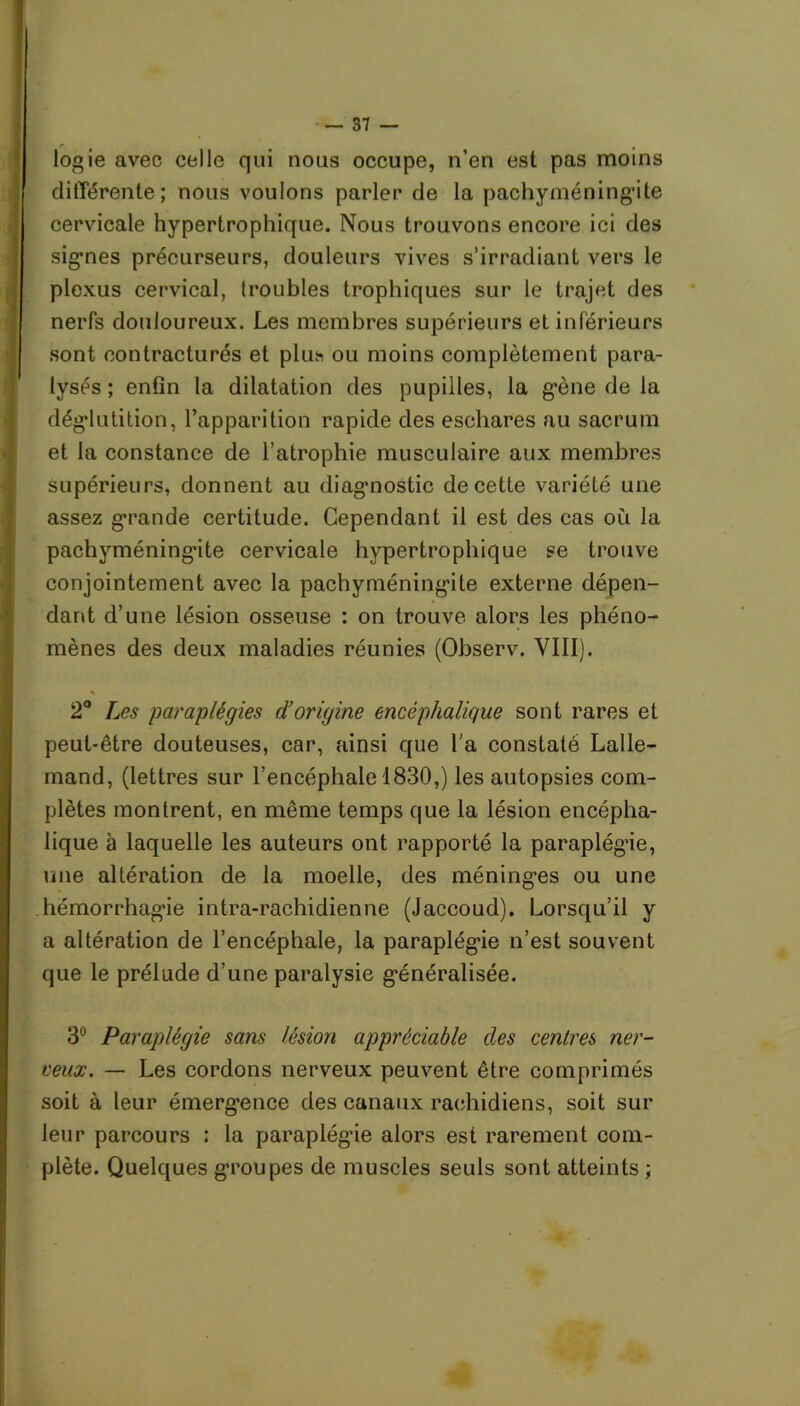 logie avec celle qui nous occupe, n’en est pas moins différente; nous voulons parler de la pachyméningite cervicale hypertrophique. Nous trouvons encore ici des signes précurseurs, douleurs vives s’irradiant vers le plexus cervical, troubles trophiques sur le trajet des nerfs douloureux. Les membres supérieurs et inférieurs sont contracturés et plus ou moins complètement para- lysés ; enfin la dilatation des pupilles, la gène de la déglutition, l’apparition rapide des eschares au sacrum et la constance de l’atrophie musculaire aux membres supérieurs, donnent au diagnostic de cette variété une assez grande certitude. Cependant il est des cas où la pachyméning’ite cervicale hypertrophique se trouve conjointement avec la pachyméning’ite externe dépen- dant d’une lésion osseuse : on trouve alors les phéno- mènes des deux maladies réunies (Observ. VIII). 2° Les paraplégies d’origine encéphalique sont rares et peut-être douteuses, car, ainsi que l'a constaté Lalle- mand, (lettres sur l’encéphale 1830,) les autopsies com- plètes montrent, en même temps que la lésion encépha- lique à laquelle les auteurs ont rapporté la paraplég’ie, une altération de la moelle, des méninges ou une hémorrhagie intra-rachidienne (Jaccoud). Lorsqu’il y a altération de l’encéphale, la paraplég’ie n’est souvent que le prélude d’une paralysie généralisée. 3° Paraplégie sans lésion appréciable des centres ner- veux. — Les cordons nerveux peuvent être comprimés soit à leur émerg*ence des canaux rachidiens, soit sur leur parcours : la paraplég’ie alors esi rarement com- plète. Quelques groupes de muscles seuls sont atteints ;