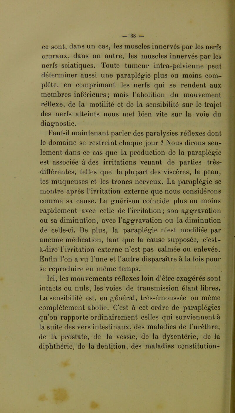 ce sont, dans un cas, les muscles innervés par les nerfs cruraux, dans un autre, les muscles innervés par les nerfs sciatiques. Toute tumeur intra-pelvienne peut déterminer aussi une paraplégie plus ou moins com- plète, en comprimant les nerfs qui se rendent aux membres inférieurs ; mais l’abolition du mouvement réflexe, de la motilité et de la sensibilité sur le trajet des nerfs atteints nous met bien vite sur la voie du diagnostic. Faut-il maintenant parler des paralysies réflexes dont le domaine se restreint chaque jour ? Nous dirons seu- lement dans ce cas que la production de la paraplégie est associée à des irritations venant de parties très- difïérentes, telles que la plupart des viscères, la peau, les muqueuses et les troncs nerveux. La paraplégie se montre après l’irritation externe que nous considérons comme sa cause. La guérison coïncide plus ou moins rapidement avec celle de l’irritation; son aggravation ou sa diminution, avec l’aggravation ou la diminution de celle-ci. De plus, la paraplégie n’est modifiée par aucune médication, tant que la cause supposée, c’est- à-dire l’irritation externe n’est pas calmée ou enlevée. Enfin Ton a vu l’une et l’autre disparaître à la fois pour se reproduire en même temps. Ici, les mouvements réflexes loin d’être exag’érés sont intacts ou nuis, les voies de transmission étant libres. La sensibilité est, en général, très-émoussée ou même complètement abolie. C’est à cet ordre de paraplégies qu’on rapporte ordinairement celles qui surviennent à la suite des vers intestinaux, des maladies de l’urèthre, de la prostate, de la vessie, de la dysentérie, de la diphthérie, de la dentition, des maladies constitution-