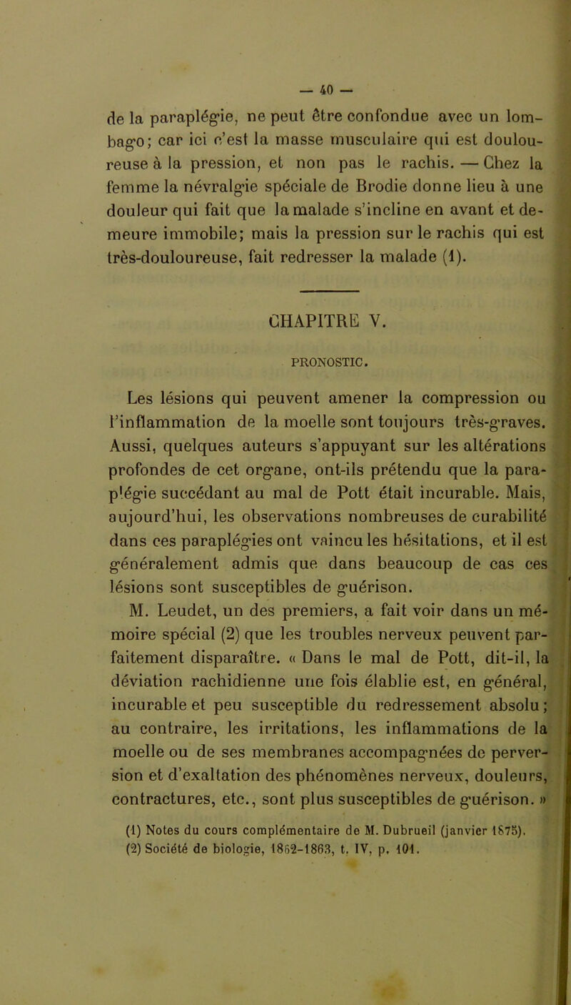 de la paraplégie, ne peut être confondue avec un lom- bago; car ici c’est la masse musculaire qui est doulou- reuse à la pression, et non pas le rachis. — Chez la femme la névralgie spéciale de Brodie donne lieu à une douleur qui fait que la malade s’incline en avant et de- meure immobile; mais la pression sur le rachis qui est très-douloureuse, fait redresser la malade (1). CHAPITRE Y. PRONOSTIC. Les lésions qui peuvent amener la compression ou l’inflammation de la moelle sont toujours très-graves. Aussi, quelques auteurs s’appuyant sur les altérations profondes de cet organe, ont-ils prétendu que la para- plégie succédant au mal de Pott était incurable. Mais, aujourd’hui, les observations nombreuses de curabilité dans ces paraplégies ont vaincu les hésitations, et il est généralement admis que dans beaucoup de cas ces lésions sont susceptibles de guérison. M. Leudet, un des premiers, a fait voir dans un mé- moire spécial (2) que les troubles nerveux peuvent par- faitement disparaître. « Dans le mal de Pott, dit-il, la déviation rachidienne une fois élablie est, en général, incurable et peu susceptible du redressement absolu; au contraire, les irritations, les inflammations de la moelle ou de ses membranes accompagnées de perver- sion et d’exaltation des phénomènes nerveux, douleurs, contractures, etc., sont plus susceptibles de guérison. » (1) Notes du cours complémentaire de M. Dubrueil (janvier 1875). (2) Société de biologie, 1862-1863, t. IV, p, KM.
