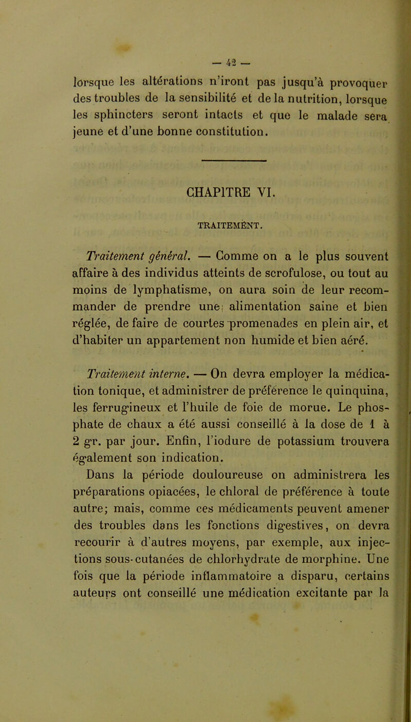 lorsque les altérations n’iront pas jusqu’à provoquer des troubles de la sensibilité et de la nutrition, lorsque les sphincters seront intacts et que le malade sera jeune et d’une bonne constitution. CHAPITRE VI. TRAITEMENT. Traitement général. — Comme on a le plus souvent affaire à des individus atteints de scrofulose, ou tout au moins de lymphatisme, on aura soin de leur recom- mander de prendre une; alimentation saine et bien réglée, de faire de courtes promenades en plein air, et d’habiter un appartement non humide et bien aéré. Traitement interne. — On devra employer la médica- tion tonique, et administrer de préférence le quinquina, les ferrugineux et l’huile de foie de morue. Le phos- phate de chaux a été aussi conseillé à la dose de 1 à 2 gr. par jour. Enfin, l’iodure de potassium trouvera également son indication. Dans la période douloureuse on administrera les préparations opiacées, le chloral de préférence à toute autre; mais, comme ces médicaments peuvent amener des troubles dans les fonctions digestives, on devra recourir à d’autres moyens, par exemple, aux injec- tions sous-cutanées de chlorhydrate de morphine. Une fois que la période inflammatoire a disparu, certains auteurs ont conseillé une médication excitante par la