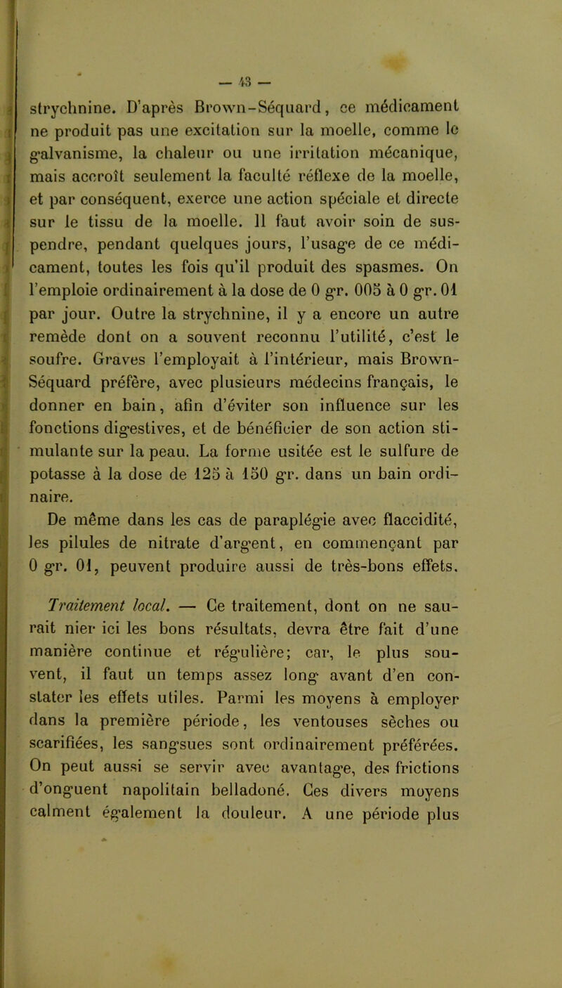 strychnine. D’après Brown-Séquard, ce médicament ne produit pas une excitation sur la moelle, comme le galvanisme, la chaleur ou une irritation mécanique, mais accroît seulement la faculté réflexe de la moelle, et par conséquent, exerce une action spéciale et directe sur le tissu de la moelle. 11 faut avoir soin de sus- pendre, pendant quelques jours, l’usage de ce médi- cament, toutes les fois qu’il produit des spasmes. On l’emploie ordinairement à la dose de 0 gr. 005 à 0 gr. 01 par jour. Outre la strychnine, il y a encore un autre remède dont on a souvent reconnu l’utilité, c’est le soufre. Graves l’employait à l’intérieur, mais Brown- Séquard préfère, avec plusieurs médecins français, le donner en bain, afin d’éviter son influence sur les fonctions digestives, et de bénéficier de son action sti- mulante sur la peau. La forme usitée est le sulfure de potasse à la dose de 125 à 150 gr. dans un bain ordi- naire. De même dans les cas de paraplégie avec flaccidité, les pilules de nitrate d’arg^ent, en commençant par 0 gr. 01, peuvent produire aussi de très-bons effets. Traitement local. — Ce traitement, dont on ne sau- rait nier ici les bons résultats, devra être fait d’une manière continue et régulière; car, le plus sou- vent, il faut un temps assez long avant d’en con- stater les effets utiles. Parmi les moyens à employer dans la première période, les ventouses sèches ou scarifiées, les sangsues sont ordinairement préférées. On peut aussi se servir avec avantagée, des frictions d’onguent napolitain belladoné. Ces divers moyens calment également la douleur. A une période plus