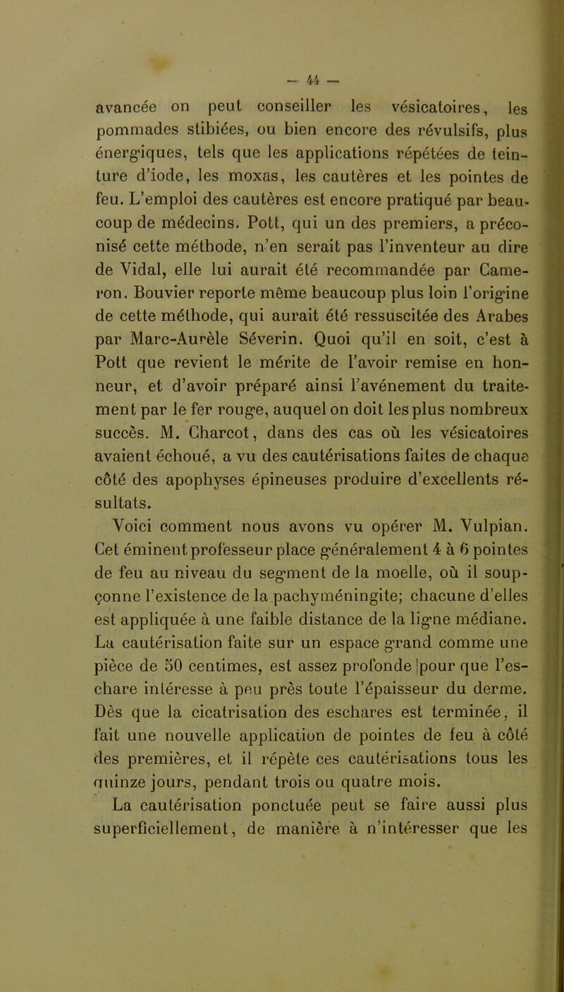 avancée on peut conseiller les vésicatoires, les pommades stibiées, ou bien encore des révulsifs, plus énergiques, tels que les applications répétées de tein- ture d’iode, les moxas, les cautères et les pointes de feu. L’emploi des cautères est encore pratiqué par beau- coup de médecins. Pott, qui un des premiers, a préco- nisé cette méthode, n’en serait pas l’inventeur au dire de Vidal, elle lui aurait été recommandée par Came- ron. Bouvier reporte même beaucoup plus loin l’origine de cette méthode, qui aurait été ressuscitée des Arabes par Marc-Aurèle Séverin. Quoi qu’il en soit, c’est à Pott que revient le mérite de l’avoir remise en hon- neur, et d’avoir préparé ainsi l’avénement du traite- ment par le fer rouge, auquel on doit les plus nombreux succès. M. Charcot, dans des cas où les vésicatoires avaient échoué, a vu des cautérisations faites de chaque côté des apophyses épineuses produire d’excellents ré- sultats. Voici comment nous avons vu opérer M. Vulpian. Cet éminent professeur place généralement 4 à 6 pointes de feu au niveau du segment de la moelle, où il soup- çonne l’existence de la pachyméningite; chacune d’elles est appliquée à une faible distance de la ligne médiane. La cautérisation faite sur un espace grand comme une pièce de 50 centimes, est assez profonde îpour que l’es- chare intéresse à peu près toute l’épaisseur du derme. Dès que la cicatrisation des eschares est terminée, il fait une nouvelle application de pointes de feu à côté des premières, et il répète ces cautérisations tous les quinze jours, pendant trois ou quatre mois. La cautérisation ponctuée peut se faire aussi plus superficiellement, de manière à n’intéresser que les