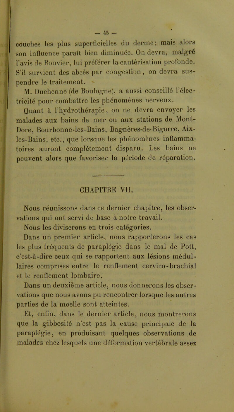 couches les plus superficielles du derme; mais alors son influence paraît bien diminuée. On devra, malgré l’avis de Bouvier, lui préférer la cautérisation profonde. S’il survient des abcès par congestion, on devra sus- pendre le traitement. M. Duchenne (de Boulogne), a aussi conseillé l’élec- tricité pour combattre les phénomènes nerveux. Quant à l’hydrothérapie, on ne devra envoyer les malades aux bains de mer ou aux stations de Mont- Dore, Bourbonne-les-Bains, Bagnères-de-Bigorre, Aix- les-Bains, etc., que lorsque les phénomènes inflamma- toires auront complètement disparu. Les bains ne peuvent alors que favoriser la période de réparation. CHAPITRE VII. Nous réunissons dans ce dernier chapitre, les obser- vations qui ont servi de base à notre travail. Nous les diviserons en trois catégories. Dans un premier article, nous rapporterons les cas les plus fréquents de paraplégie dans le mal de Pott, c’est-à-dire ceux qui se rapportent aux lésions médul- laires comprises entre le renflement cervico-brachial et le renflement lombaire. Dans un deuxième article, nous donnerons les obser- vations que nous avons pu rencontrer lorsque les autres parties de la moelle sont atteintes. Et, enfin, dans le dernier article, nous montrerons que la gibbosité n’est pas la cause principale de la paraplégie, en produisant quelques observations de malades chez lesquels une déformation vertébrale assez