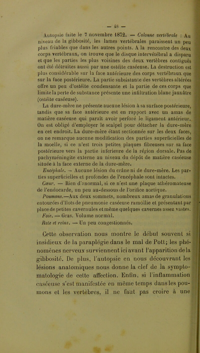 Autopsie faite le 7 novembre 1872. — Colonne vertébrale : Au niveau de la gibbosité, les lames vertébrales paraissent un peu plus friables que dans les autres points. A la rencontre des deux corps vertébraux, on trouve que le disque intervétébral a disparu et que les parties les plus voisines des deux vertèbres contiguës ont été détruites aussi par une ostéite caséeuse. La destruction est plus considérable sur la face antérieure des corps vertébraux que sur la face postérieure. La partie subsistante des vertèbres altérées offre un peu d’ostéite condensante et la partie de ces corps que limite la perte de substance présente une infiltration blanc jaunâtre (ostéite caséeuse). La dure-mère ne présente aucune lésion à sa surface postérieure, tandis que sa face antérieure est en rapport avec un amas de matière caséeuse qui paraît avoir perforé le ligament antérieur. On est obligé d’employer le scalpel pour détacher la dure-mère en cet endroit. La dure-mère étant sectionnée sur les deux faces, on ne remarque aucune modification des parties superficielles de la moelle, si ce n’est trois petites plaques fibreuses sur sa face postérieure vers la partie inferieure de la région dorsale. Pas de pacliyméningite externe au niveau du dépôt de matière caséeuse située à la face externe de la dure-mère. Encéphale. — Aucune lésion du crâne ni de dure-mère. Les par- ties superficielles et profondes de l’encéphale sont intactes. Cœur. — Rien d'anormal, si ce n’est une plaque athéromateuse de l’endocarde, un peu au-dessous de l’orifice aortique. Poumons.—Aux deux sommets, nombreux amas de granulations entourées d’îlots de pneumonie caséeuse ramollie et présentant par place de petites cavernules et même quelques cavernes assez vastes. Foie. — Gras. Volume normal. Rate et reins. — Un peu congestionnés. Cette observation nous montre le début souvent si insidieux de la paraplégie dans le mal de Pott; les phé- nomènes nerveux surviennent ici avant l’apparition delà gibbosité. De plus, l’autopsie en nous découvrant les lésions anatomiques nous donne la clef de la sympto- matologie de cette affection. Enfin, si l’inflammation caséeuse s’est manifestée en même temps dans les pou- mons et les vertèbres, il ne faut pas croire à une