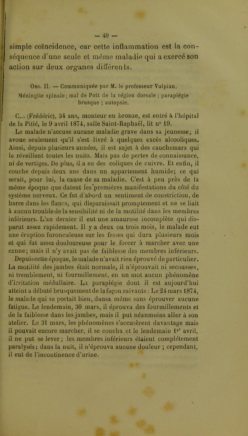 simple coïncidence, car cette inflammation est la con- séquence d’une seule et même maladie qui a exercé son action sur deux organes différents. Obs. II. — Communiquée par M. le professeur Vulpian. Méningite spinale; mal de Pott de la région dorsale ; paraplégie brusque ; autopsie. C... (Frédéric), 34 ans, monteur en bronze, est entré à l’hôpital de la Pitié, le 9 avril 1874, salle Saint-Raphaël, lit n° 19. Le malade n’accuse aucune maladie grave dans sa jeunesse; il avoue seulement qu’il s’est livré à quelques excès alcooliques. Ainsi, depuis plusieurs années, il est sujet à des cauchemars qui le réveillent toutes les nuits. Mais pas de pertes de connaissance, ni de vertiges. De plus, il a eu des coliques de cuivre. Et enfin, il couche depuis deux ans dans un appartement humide; ce qui serait, pour lui, la cause de sa maladie. C'est à peu près de la même époque que datent les premières manifestations du côté du système nerveux. Ce fut d’abord un sentiment de constriction, de barre dans les lianes, qui disparaissait promptement et ne se liait à aucun trouble de la sensibilité ni de la motilité dans les membres inférieurs. L’an dernier il eut une amaurose incomplète qui dis- parut assez rapidement. Il y a deux ou trois mois, le malade eut une éruption furonculeuse sur les fesses qui dura plusieurs mois et qui fut assez douloureuse pour le forcer à marcher avec une C2nne; mais il n’y avait pas de faiblesse des membres inférieurs. Depuiscette époque, le malade n’avait rien éprouvé de particulier. La motilité des jambes était normale, il n’éprouvait ni secousses, ni tremblement, ni fourmillement, en un mot aucun phénomène d’irritation médullaire. Li paraplégie dont il est aujourd’hui atteint a débuté brusquement de la façon suivante : Le 24 mars 1874, le malade qui se portait bien, dansa même sans éprouver aucune fatigue. Le lendemain, 30 mars, il éprouva des fourmillements et de la faiblesse dans les jambes, mais il put néanmoins aller à son atelier. Le 31 mars, les phénomènes s’accusèrent davantage mais il pouvait encore marcher, il se coucha et le lendemain 1er avril, il ne put se lever; les membres inférieurs étaient complètement paralysés; dans la nuit, il n’éprouva aucune douleur ; cependant, il eut de l’incontinence d’urine. \
