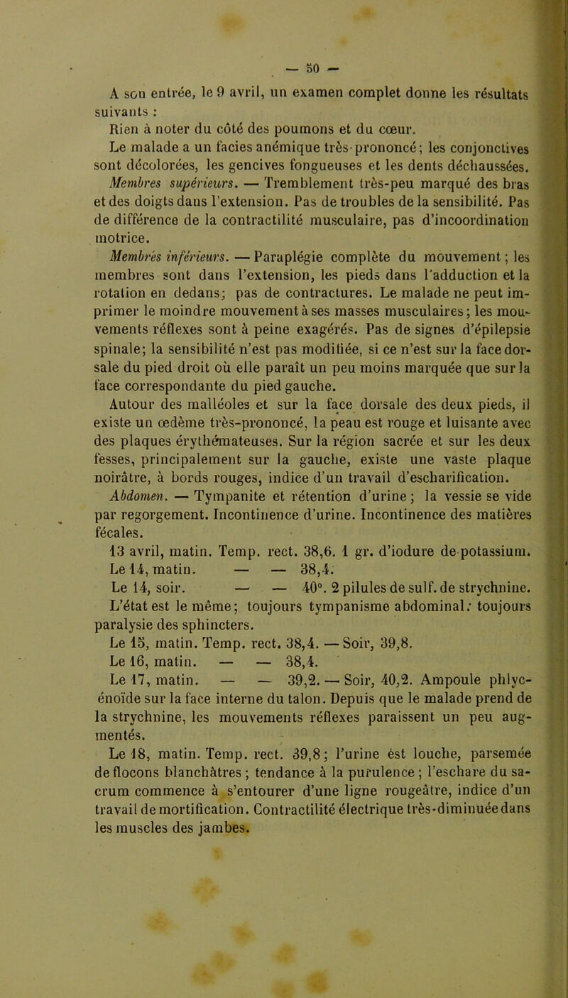 A son entree, le 9 avril, un examen complet donne les résultats suivants : Rien à noter du côté des poumons et du cœur. Le malade a un faciès anémique très-prononcé; les conjonctives sont décolorées, les gencives fongueuses et les dents déchaussées. Membres supérieurs. — Tremblement très-peu marqué des bras et des doigts dans l’extension. Pas de troubles delà sensibilité. Pas de différence de la contractilité musculaire, pas d’incoordination motrice. Membres inférieurs.—Paraplégie complète du mouvementées membres sont dans l’extension, les pieds dans l'adduction et la rotation en dedans; pas de contractures. Le malade ne peut im- primer le moindre mouvement à ses masses musculaires; les mou- vements réflexes sont à peine exagérés. Pas de signes d’épilepsie spinale; la sensibilité n’est pas moditiée, si ce n’est sur la face dor- sale du pied droit où elle paraît un peu moins marquée que sur la face correspondante du pied gauche. Autour des malléoles et sur la face dorsale des deux pieds, il existe un œdème très-prononcé, la peau est rouge et luisante avec des plaques érythémateuses. Sur la région sacrée et sur les deux fesses, principalement sur la gauche, existe une vaste plaque noirâtre, à bords rouges, indice d’un travail d’escharification. Abdomen. — Tympanite et rétention d’urine ; la vessie se vide par regorgement. Incontinence d’urine. Incontinence des matières fécales. 13 avril, matin. Temp. rect. 38,6. 1 gr. d’iodure de potassium. Le 14-, matin. — — 38,4. Le 14, soir. — — 40°. 2 pilules de suif, de strychnine. L’état est le même; toujours tympanisme abdominal: toujours paralysie des sphincters. Le 15, matin. Temp. rect. 38,4. —Soir, 39,8. Le 16, matin. — — 38,4. Le 17, matin. — — 39,2. — Soir, 40,2. Ampoule phlyc- énoïde sur la face interne du talon. Depuis que le malade prend de la strychnine, les mouvements réflexes paraissent un peu aug- mentés. Le 18, matin. Temp. rect. 39,8; l’urine ést louche, parsemée de flocons blanchâtres ; tendance à la purulence ; l’eschare du sa- crum commence à s’entourer d’une ligne rougeâtre, indice d’un travail de mortification. Contractilité électrique très-diminuée dans les muscles des jambes.