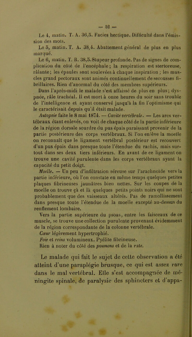 Le 4, matin. T. À. 36,5. Faciès hectique. Difficulté dans l’émis- sion des mots. Le 5, matin. T. A. 38,4. Abattement général de plus en plus marqué. Le 6, matin. T. R. 38,5. Stupeur profonde. Pas de signes de com- plication du côté de l’encéphale ; la respiration est stertoreuse, râlante; les épaules sont soulevées à chaque inspiration ; les mus- cles grand pectoraux, sont animés continuellement de secousses li- brillaires. Rien d’anormal du côté des membres supérieurs. Dans l’après-midi le malade s’est affaissé de plus en plus; dys- pnée, râle trachéal. 11 est mort à onze heures du soir sans trouble de l’intelligence et ayant conservé jusqu’à la fin l’optimisme qui le caractérisait depuis qu’il était malade. Autopsie faite le 8 mai 1874. — Cavité vertébrale. — Les arcs ver- tébraux étant enlevés, on voit de chaque côté de la partie inférieure de la région dorsale sourdre du pus épais paraissant provenir de la partie postérieure des corps vertébraux. Si l’on enlève la moelle on reconnaît que le ligament vertébral postérieur est recouvert d’un pus épais dans presque toute l’étendue du rachis, mais sur- tout dans ses deux tiers inférieurs. En avant de ce ligament on trouve une cavité purulente dans les corps vertébraux ayant la capacité du petit doigt. Moelle. — Un peu d’infiltration séreuse sur l’arachnoïde vers la partie inférieure, où l’on constate en môme temps quelques petites plaques fibrineuses jaunâtres bien nettes. Sur les coupes de la moelle on trouve çà et là quelques petits points noirs qui ne sont probablement que des vaisseaux altérés. Pas de ramollissement dans presque toute l’étendue de la moelle excepté au-dessus du renflement lombaire. Vers la partie supérieure du psoas, entre les faisceaux de ce muscle, se trouve une collection purulente provenant évidemment de la région correspondante de la colonne vertébrale. Cœur légèrement hypertrophié. Foie et reins volumineux. Pyélite fibrineuse. Rien à noter du côté des poumons et de la rate. Le malade qui fait le sujet de cette observation a été : atteint d’une paraplégie brusque, ce qui est assez rare dans le mal vertébral. Elle s’est accompagnée de mé- ningite spinale, de paralysie des sphincters et d’appa-