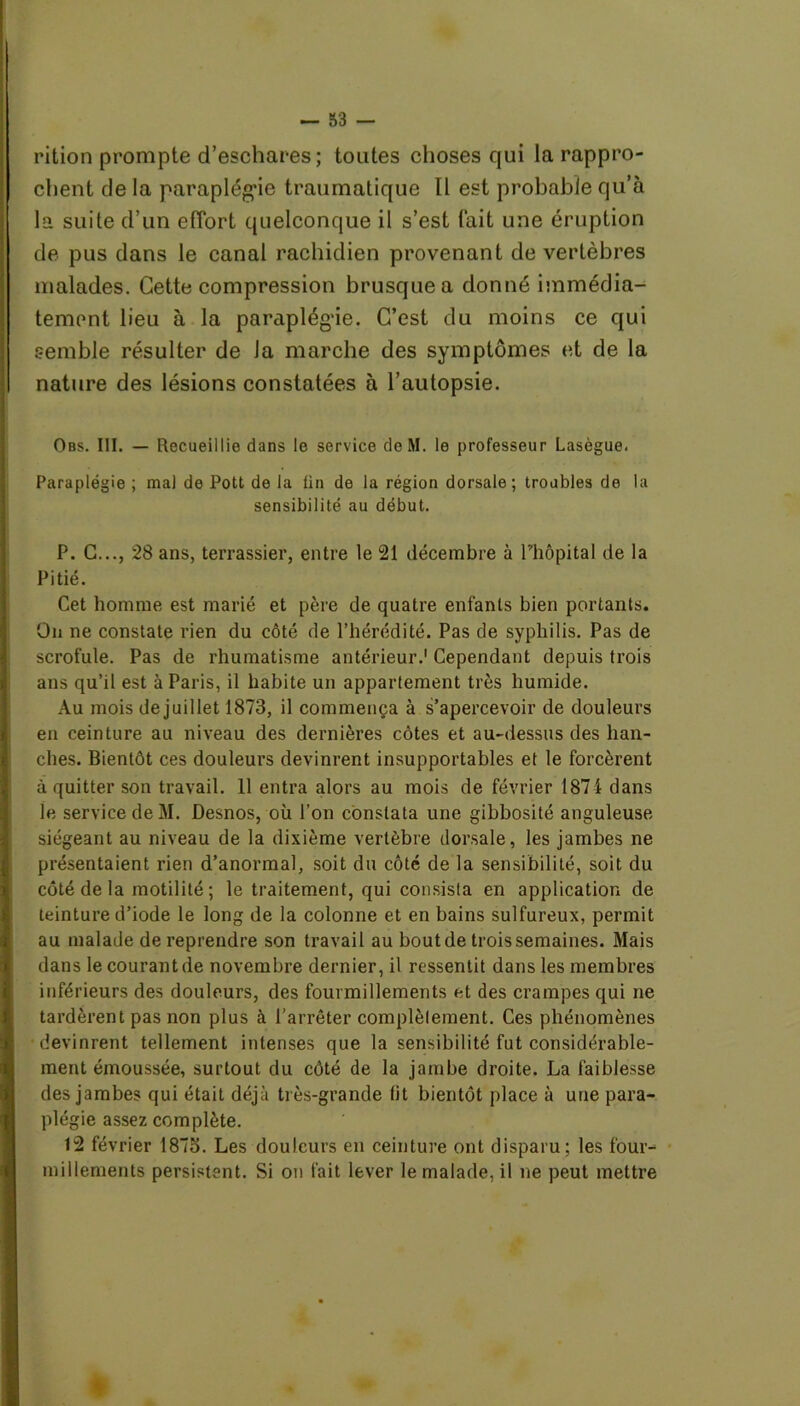 rition prompte d’eschares; toutes choses qui la rappro- chent de la paraplégie traumatique II est probable qu’à la suite d’un effort quelconque il s’est fait une éruption de pus dans le canal rachidien provenant de vertèbres malades. Cette compression brusque a donné immédia- tement lieu à la paraplégie. C’est du moins ce qui semble résulter de Ja marche des symptômes et de la nature des lésions constatées à l’autopsie. Obs. III. — Recueillie dans le service deM. le professeur Lasègue. Paraplégie ; ma) de Pott de la ün de la région dorsale; troubles de la sensibilité au début. P. C..., 28 ans, terrassier, entre le 21 décembre à Phôpital de la Pitié. Cet homme est marié et père de quatre enfants bien portants. On ne constate rien du côté de l’hérédité. Pas de syphilis. Pas de scrofule. Pas de rhumatisme antérieur.' Cependant depuis trois ans qu’il est à Paris, il habite un appartement très humide. Au mois de juillet 1873, il commença à s’apercevoir de douleurs en ceinture au niveau des dernières côtes et au-dessus des han- ches. Bientôt ces douleurs devinrent insupportables et le forcèrent à quitter son travail. 11 entra alors au mois de février 1871 dans le service deM. Desnos, où l’on constata une gibbosité anguleuse siégeant au niveau de la dixième vertèbre dorsale, les jambes ne présentaient rien d’anormal, soit du côté de la sensibilité, soit du côté de la motilité; le traitement, qui consista en application de teinture d’iode le long de la colonne et en bains sulfureux, permit au malade de reprendre son travail au bout de trois semaines. Mais dans le courant de novembre dernier, il ressentit dans les membres inférieurs des douleurs, des fourmillements et des crampes qui ne tardèrent pas non plus à l’arrêter complètement. Ces phénomènes devinrent tellement intenses que la sensibilité fut considérable- ment émoussée, surtout du côté de la jambe droite. La faiblesse des jambes qui était déjà très-grande lit bientôt place à une para- plégie assez complète. 12 février 1875. Les douleurs en ceinture ont disparu; les four- millements persistent. Si on fait lever le malade, il ne peut mettre