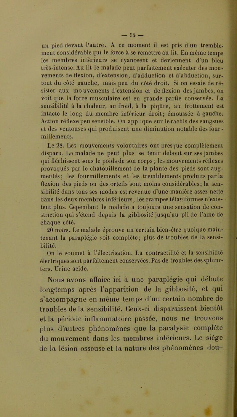 un pied devant l’autre. A ce moment il est pris d’un tremble- ment considérable qui le force à se remettre au lit. En même temps les membres inférieurs se cyanosent et deviennent d’un bleu très-intense. Au lit le malade peut parfaitement exécuter des mou- vements de tlexion, d’extension, d’adduction et d’abduction, sur- tout du côté gauche, mais peu du côté droit. Si on essaie de ré- sister aux mo uvements d’extension et de flexion des jambes, on voit que la force musculaire est en grande partie conservée. La sensibilité à la chaleur, au froid, à la piqûre, au frottement est intacte le long du membre inférieur droit; émoussée à gauche. Action réflexe peu sensible. On applique sur le rachis des sangsues et des ventouses qui produisent une diminution notable des four- millements. Le 28. Les mouvements volontaires ont presque complètement disparu. Le malade ne peut plus se tenir debout sur ses jambes qui fléchissent sous le poids de son corps ; les mouvements réflexes provoqués par le chatouillement de la plante des pieds sont aug- mentés; les fourmillements et les tremblements produits par la flexion des pieds ou des orteils sont moins considérables; la sen- sibilité dans tous ses modes est revenue d’une manière assez nette dans les deux membres inférieurs; les crampes têtard formes n’exis- tent plus. Cependant le malade a toujours une sensation de con- striction qui s’étend depuis la gibbosité jusqu’au pli de l’aine de chaque côté. 20 mars. Le malade éprouve un certain bien-être quoique main- tenant la paraplégie soit complète; plus de troubles de la sensi- bilité. On le soumet à l’électrisation. La contractilité et la sensibilité électriques sont parfaitement conservées. Pas de troubles dessphinc- ters. Urine acide. Nous avons affaire ici à une paraplégie qui débute longtemps après l’apparition de la gibbosité, et qui s’accompagme en même temps d’un certain nombre de troubles de la sensibilité. Ceux-ci disparaissent bientôt et la période inflammatoire passée, nous ne trouvons plus d’autres phénomènes que la paralysie complète du mouvement dans les membres inférieurs. Le siég’e de la lésion osseuse et la nature des phénomènes «Jou-