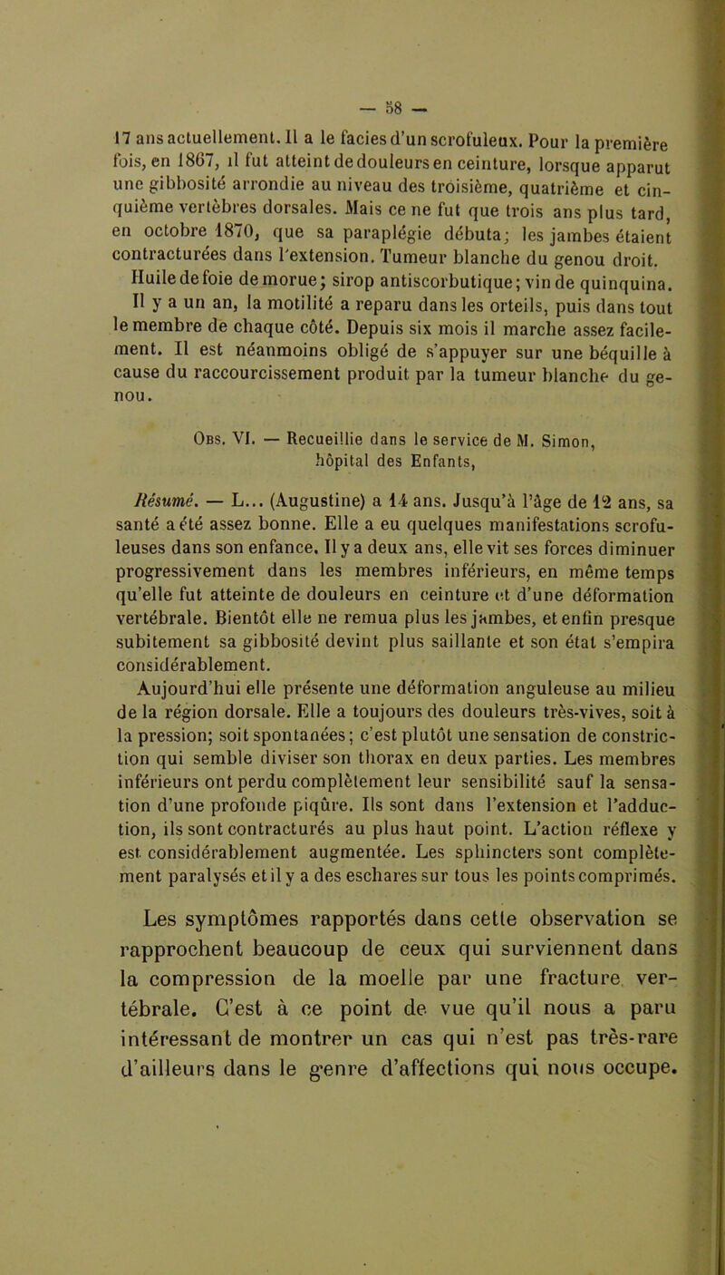 17 ans actuellement. 11 a le faciès d’un scrofuleux. Pour la première fois, en 1807, il fut atteint de douleurs en ceinture, lorsque apparut une gibbosité arrondie au niveau des troisième, quatrième et cin- quième vertèbres dorsales. Mais ce ne fut que trois ans plus tard, en octobre 1870, que sa paraplégie débuta; les jambes étaient contracturées dans l'extension. Tumeur blanche du genou droit. Huile de foie de morue; sirop antiscorbutique; vin de quinquina. Il y a un an, la motilité a reparu dans les orteils, puis dans tout le membre de chaque côté. Depuis six mois il marche assez facile- ment. Il est néanmoins obligé de s’appuyer sur une béquille à cause du raccourcissement produit par la tumeur blanche du ge- nou. Obs. VI. — Recueillie dans le service de M. Simon, hôpital des Enfants, Résumé. — L... (Augustine) a 14 ans. Jusqu’à l’âge de 12 ans, sa santé a été assez bonne. Elle a eu quelques manifestations scrofu- leuses dans son enfance. Il y a deux ans, elle vit ses forces diminuer progressivement dans les membres inférieurs, en même temps qu’elle fut atteinte de douleurs en ceinture et d’une déformation vertébrale. Bientôt elle ne remua plus les jambes, et enfin presque subitement sa gibbosité devint plus saillante et son état s’empira considérablement. Aujourd’hui elle présente une déformation anguleuse au milieu de la région dorsale. Elle a toujours des douleurs très-vives, soit à la pression; soit spontanées ; c’est plutôt une sensation de constric- tion qui semble diviser son thorax en deux parties. Les membres inférieurs ont perdu complètement leur sensibilité sauf la sensa- tion d’une profonde piqûre. Ils sont dans l’extension et l’adduc- tion, ils sont contracturés au plus haut point. L’action réflexe y est. considérablement augmentée. Les sphincters sont complète- ment paralysés et il y a des eschares sur tous les points comprimés. Les symptômes rapportés dans cette observation se rapprochent beaucoup de ceux qui surviennent dans la compression de la moelle par une fracture ver- tébrale. C’est à ce point de vue qu’il nous a paru intéressant de montrer un cas qui n’est pas très-rare d’ailleurs dans le g’enre d’affections qui nous occupe.