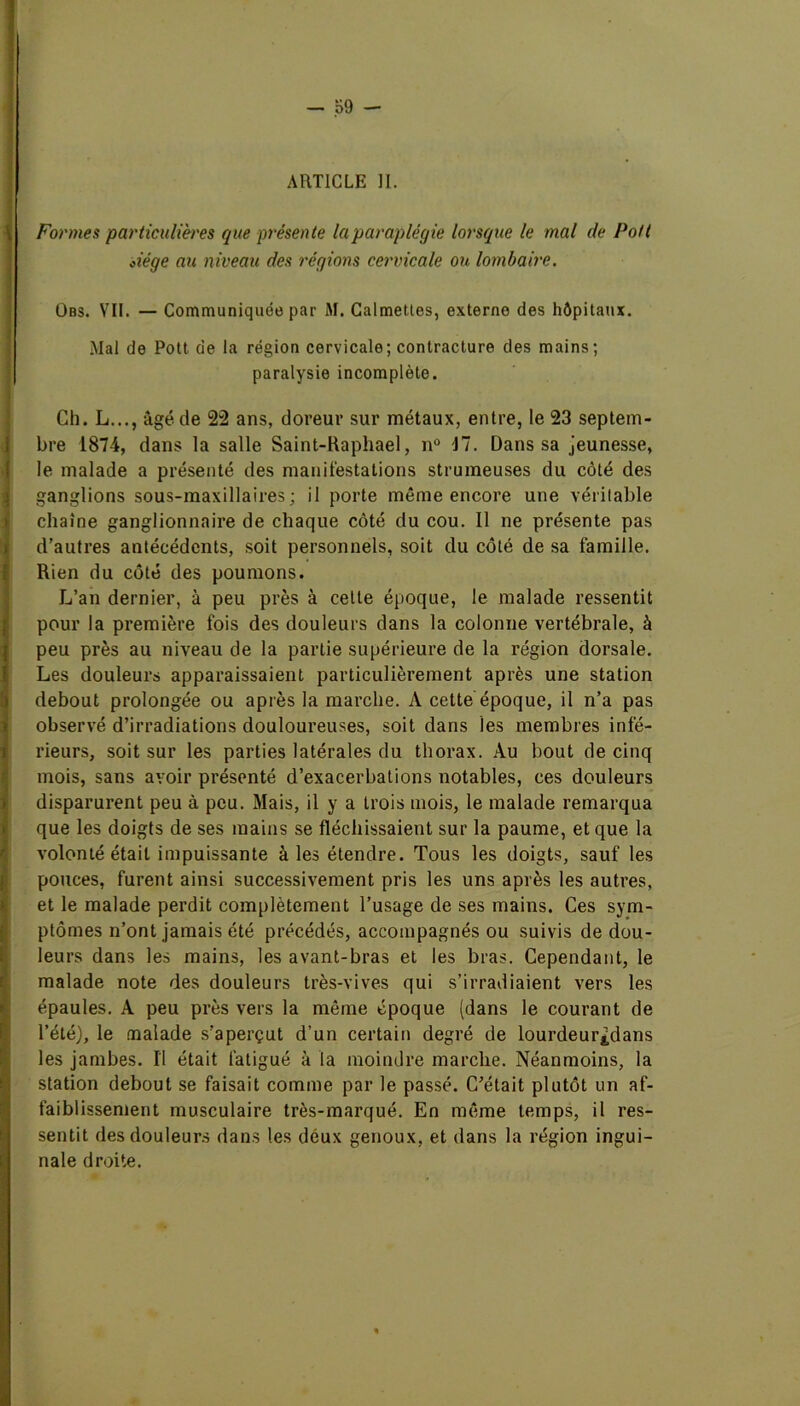 ARTICLE II. Formes particulières que présente la paraplégie lorsque le mal de Pott Àége au niveau des régions cervicale ou lombaire. Obs. VII. — Communiquée par M. Calmettes, externe des hôpitaux. .Mal de Pott de la région cervicale; contracture des mains; paralysie incomplète. Ch. L..., âgé de 22 ans, doreur sur métaux, entre, le 23 septem- bre 1874, dans la salle Saint-Raphael, n° J7. Dans sa jeunesse, le malade a présenté des manifestations strumeuses du côté des ganglions sous-maxillaires; il porte même encore une véritable chaîne ganglionnaire de chaque côté du cou. Il ne présente pas d’autres antécédents, soit personnels, soit du côté de sa famille. Rien du côté des poumons. L’an dernier, à peu près à celte époque, le malade ressentit pour la première fois des douleurs dans la colonne vertébrale, à peu près au niveau de la partie supérieure de la région dorsale. Les douleurs apparaissaient particulièrement après une station debout prolongée ou après la marche. A cette époque, il n’a pas observé d’irradiations douloureuses, soit dans les membres infé- rieurs, soit sur les parties latérales du thorax. Au bout de cinq mois, sans avoir présenté d’exacerbations notables, ces douleurs disparurent peu à peu. Mais, il y a trois mois, le malade remarqua que les doigts de ses mains se fléchissaient sur la paume, et que la volonté était impuissante à les étendre. Tous les doigts, sauf les pouces, furent ainsi successivement pris les uns après les autres, et le malade perdit complètement l’usage de ses mains. Ces sym- ptômes n’ont jamais été précédés, accompagnés ou suivis de dou- leurs dans les mains, les avant-bras et les bras. Cependant, le malade note des douleurs très-vives qui s’irradiaient vers les épaules. A peu près vers la même époque (dans le courant de l’été), le malade s’aperçut d’un certain degré de lourdeur£dans les jambes. Il était fatigué à la moindre marche. Néanmoins, la station debout se faisait comme par le passé. C’était plutôt un af- faiblissement musculaire très-marqué. En même temps, il res- sentit des douleurs dans les deux genoux, et dans la région ingui- nale droite.