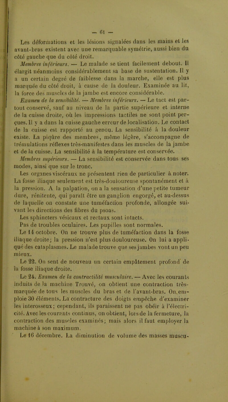 Les déformations et les lésions signalées dans les mains et les avant-bras existent avec une remarquable symétrie, aussi bien du côté gauche que du côté droit. Membres inférieurs. — Le malade se lient facilement debout. Il élargit néanmoins considérablement sa base de sustentation. Il y a un certain degré de faiblesse dans la marche, elle est plus marquée du côté dioit, à cause de la douleur. Examinée au lit, la force des muscles de la jambe est encore considérable. Examen de la sensibilité. — Membres inférieurs. — Le tact est par- tout conservé, sauf au niveau de la partie supérieure et interne de la cuisse droite, où les impressions tactiles ne sont point per- çues. Il y a dans la cuisse gauche erreur de localisation. Le contact de la cuisse est rapporté au genou. La sensibilité à la douleur existe. La piqûre des membres, même légère, s’accompagne de trémulations réflexes très-manifestes dans les muscles de la jambe et de la cuisse. La sensibilité à la température est conservée. Membres supérieurs. — La sensibilité est conservée dans tous ses modes, ainsi que sur le tronc. Les organes viscéraux ne présentent rien de particulier à noter. La fosse iliaque seulement est très-douloureuse spontanément et à la pression. A la palpation, on a la sensation d’une petite tumeur dure, rénitente, qui paraît être un ganglion engorgé, et au-dessus de laquelle on constate une tuméfaction profonde, allongée sui- vant les directions des fibres du psoas. Les sphincters vésicaux et rectaux sont intacts. Pas de troubles oculaires. Les pupilles sont normales. Le 14 octobre. On ne trouve plus de tuméfaction dans la fosse iliaque droite; la pression n’est plus douloureuse. On lui a appli- qué des cataplasmes. Le malade trouve que ses jambes vont un peu mieux. Le 22. On sent de nouveau un certain empâtement profond de la fosse iliaque droite. Le 24. Examen de la contractilité musculaire. — Avec les courants induits de la machine Trouvé, on obtient une contraction très- marquée de tous les muscles du bras et de l’avant-bras. On.em- ploie 30 éléments. La contracture des doigts empêche d’examiner les interosseux; cependant, ils paraissent ne pas obéir à l’électri- cité. Avec les courants continus, on obtient, loi s de la fermeture, la contraction des muscles examinés; mais alors il faut employer la machine à son maximum. Le 16 décembre. La diminution de volume des masses muscu-