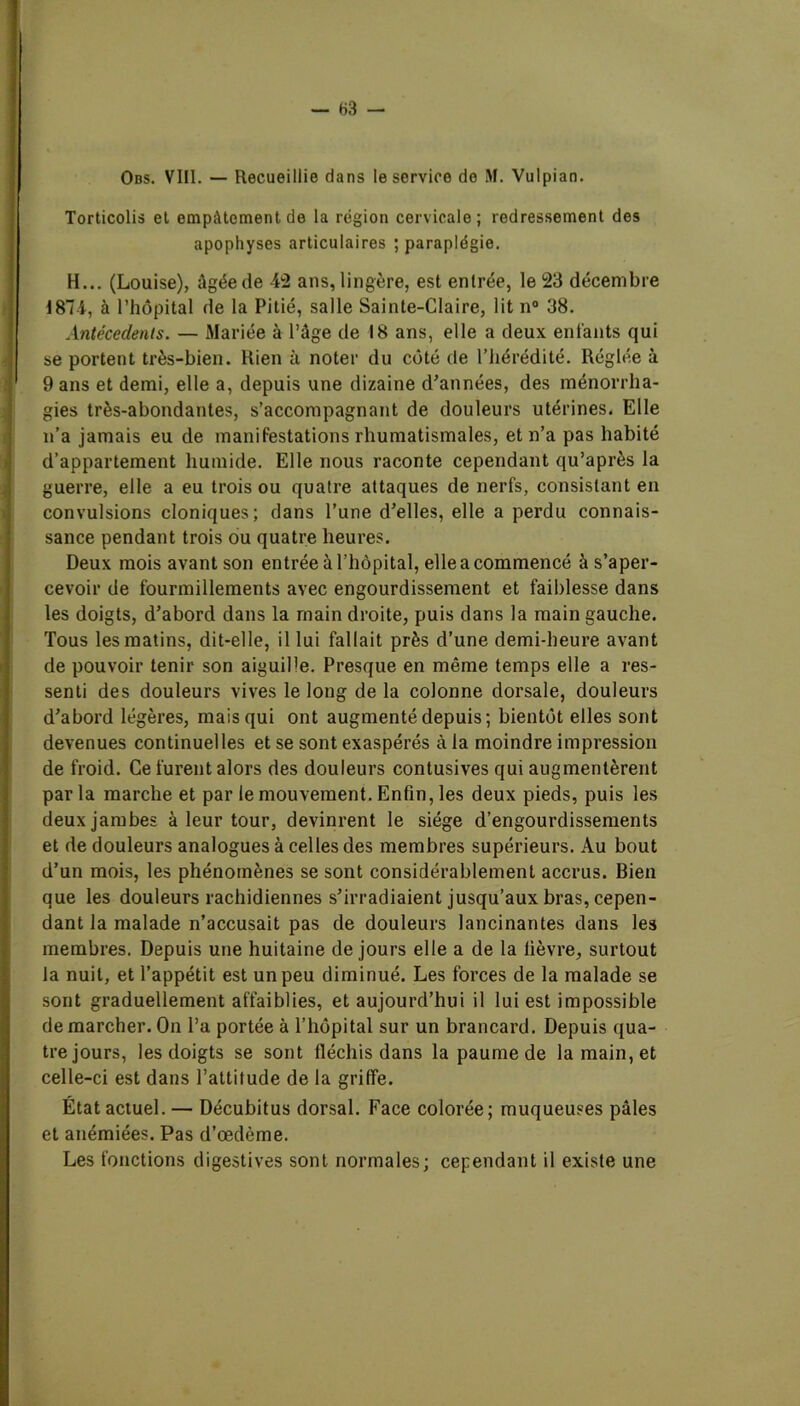 Torticolis et empâtement de la région cervicale; redressement des apophyses articulaires ; paraplégie. H... (Louise), Agée de -L2 ans, lingère, est entrée, le 23 décembre 1871, à l’hôpital de la Pitié, salle Sainte-Claire, lit n° 38. Antécédents. — Mariée à l’âge de 18 ans, elle a deux entants qui se portent très-bien. Rien à noter du côté de l’hérédité. Réglée à 9 ans et demi, elle a, depuis une dizaine d’années, des ménorrha- gies très-abondantes, s’accompagnant de douleurs utérines. Elle n’a jamais eu de manifestations rhumatismales, et n’a pas habité d’appartement humide. Elle nous raconte cependant qu’après la guerre, elle a eu trois ou quatre attaques de nerfs, consistant en convulsions cloniques; dans l’une d’elles, elle a perdu connais- sance pendant trois ou quatre heures. Deux mois avant son entrée à l’hôpital, elle a commencé à s’aper- cevoir de fourmillements avec engourdissement et faiblesse dans les doigts, d’abord dans la main droite, puis dans la main gauche. Tous les matins, dit-elle, il lui fallait près d’une demi-heure avant de pouvoir tenir son aiguille. Presque en même temps elle a res- senti des douleurs vives le long de la colonne dorsale, douleurs d’abord légères, mais qui ont augmenté depuis; bientôt elles sont devenues continuelles et se sont exaspérés à la moindre impression de froid. Ce furent alors des douleurs contusives qui augmentèrent parla marche et par le mouvement. Enfin, les deux pieds, puis les deux jambes à leur tour, devinrent le siège d’engourdissements et de douleurs analogues à celles des membres supérieurs. Au bout d’un mois, les phénomènes se sont considérablement accrus. Bien que les douleurs rachidiennes s’irradiaient jusqu’aux bras, cepen- dant la malade n’accusait pas de douleurs lancinantes dans les membres. Depuis une huitaine de jours elle a de la lièvre, surtout la nuit, et l’appétit est un peu diminué. Les forces de la malade se sont graduellement affaiblies, et aujourd’hui il lui est impossible de marcher. On l’a portée à l’hôpital sur un brancard. Depuis qua- tre jours, les doigts se sont fléchis dans la paume de la main, et celle-ci est dans l’attitude de la griffe. État actuel. — Décubitus dorsal. Face colorée; muqueuses pâles et anémiées. Pas d’œdème. Les fonctions digestives sont normales; cependant il existe une