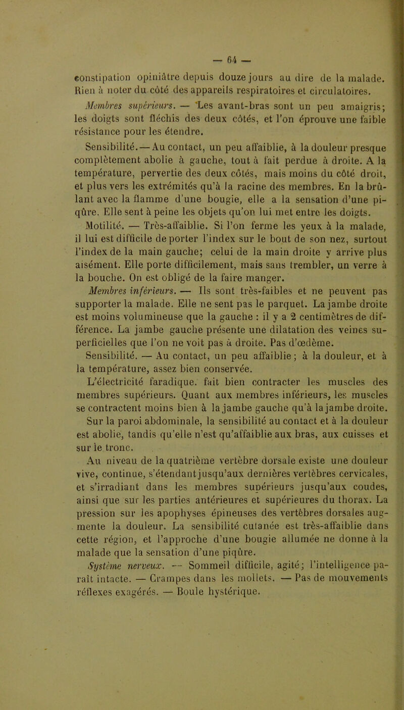 constipation opiniâtre depuis douze jours au dire de la malade. Rien à noter du côté des appareils respiratoires et circulatoires. Membres supérieurs. — 'Les avant-bras sont un peu amaigris; les doigts sont fléchis des deux côtés, et l’on éprouve une faible résistance pour les étendre. Sensibilité. — Au contact, un peu affaiblie, à la douleur presque complètement abolie à gauche, tout à fait perdue à droite. A la température, pervertie des deux côtés, mais moins du côté droit, et plus vers les extrémités qu’à la racine des membres. En la brû- lant avec la flamme d’une bougie, elle a la sensation d’une pi- qûre. Elle sent à peine les objets qu’on lui met entre les doigts. Motilité. — Très-affaiblie. Si l’on ferme les yeux à la malade, il lui est difficile déporter l’index sur le bout de son nez, surtout l’index de la main gauche; celui de la main droite y arrive plus aisément. Elle porte difficilement, mais sans trembler, un verre à la bouche. On est obligé de la faire manger. Membres inférieurs. — Ils sont très-faibles et ne peuvent pas supporter la malade. Elle ne sent pas le parquet. La jambe droite est moins volumineuse que la gauche : il y a 2 centimètres de dif- férence. La jambe gauche présente une dilatation des veines su- perficielles que l’on ne voit pas à droite. Pas d’œdème. Sensibilité. — Au contact, un peu affaiblie; à la douleur, et à la température, assez bien conservée. L’électricité faradique, fait bien contracter les muscles des membres supérieurs. Quant aux membres inférieurs, les muscles se contractent moins bien à la jambe gauche qu’à la jambe droite. Sur la paroi abdominale, la sensibilité au contact et à la douleur est abolie, tandis qu’elle n’est qu’affaiblie aux bras, aux cuisses et sur le tronc. Au niveau de la quatrième vertèbre dorsale existe une douleur vive, continue, s’étendant jusqu’aux dernières vertèbres cervicales, et s’irradiant dans les membres supérieurs jusqu’aux coudes, ainsi que sur les parties antérieures et supérieures du thorax. La pression sur les apophyses épineuses des vertèbres dorsales aug- mente la douleur. La sensibilité cutanée est très-affaiblie dans cette région, et l’approche d’une bougie allumée ne donne à la malade que la sensation d’une piqûre. Système nerveux. — Sommeil difficile, agité; l’intelligence pa- raît intacte. — Crampes dans les mollets. — Pas de mouvements réflexes exagérés. — Boule hystérique.