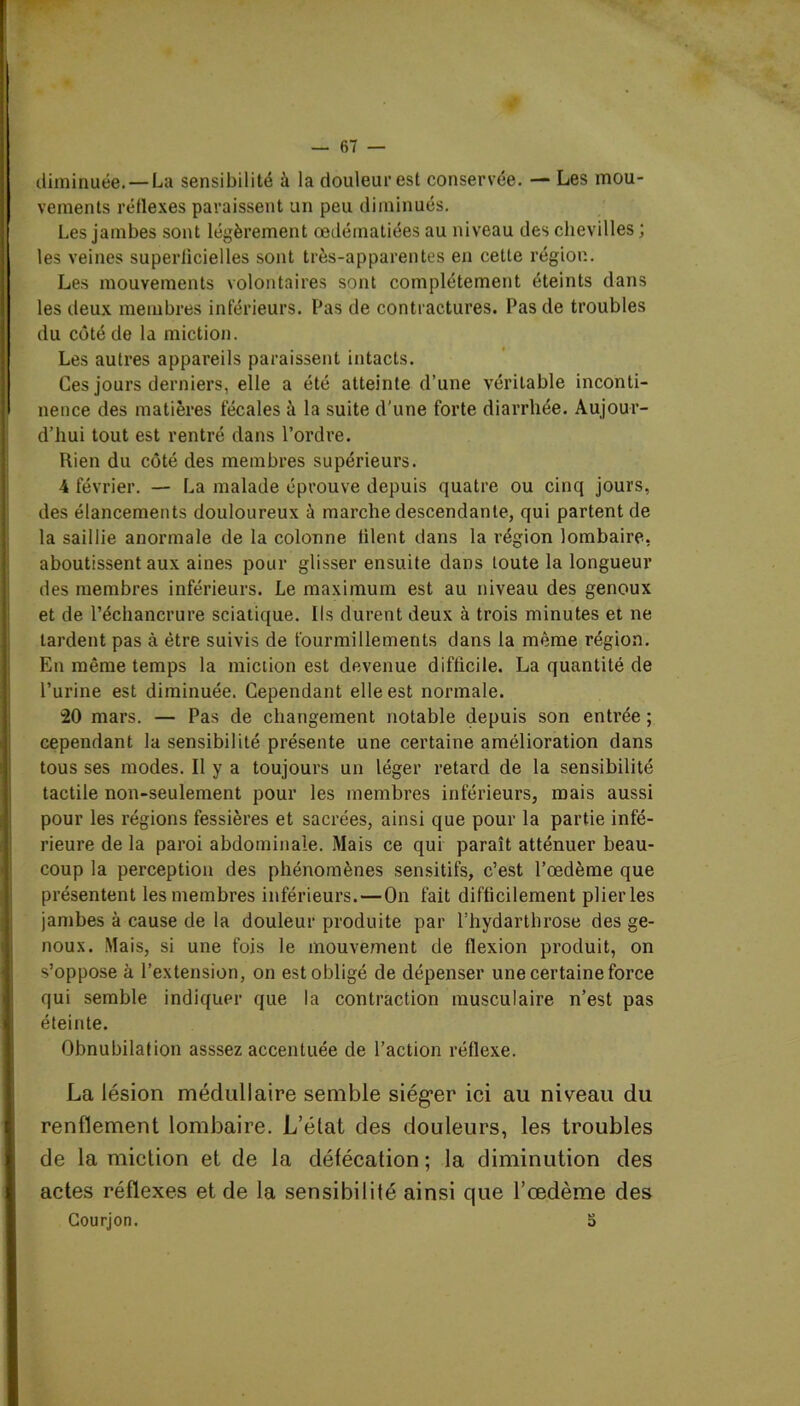 diminuée.—La sensibilité à la douleur est conservée. — Les mou- vements réflexes paraissent un peu diminués. Les jambes sont légèrement œdématiées au niveau des chevilles ; les veines superficielles sont très-apparentes en cetle région. Les mouvements volontaires sont complètement éteints dans les deux membres inférieurs. Pas de contractures. Pas de troubles du côté de la miction. Les autres appareils paraissent intacts. Ces jours derniers, elle a été atteinte d’une véritable inconti- nence des matières fécales à la suite d'une forte diarrhée. Aujour- d’hui tout est rentré dans l’ordre. Rien du côté des membres supérieurs. 4 février. — La malade éprouve depuis quatre ou cinq jours, des élancements douloureux à marche descendante, qui partent de la saillie anormale de la colonne filent dans la région lombaire, aboutissent aux aines pour glisser ensuite dans toute la longueur des membres inférieurs. Le maximum est au niveau des genoux et de l’échancrure sciatique. Ils durent deux à trois minutes et ne lardent pas à être suivis de fourmillements dans la même région. En même temps la miction est devenue difficile. La quantité de l’urine est diminuée. Cependant elle est normale. 20 mars. — Pas de changement notable depuis son entrée ; cependant la sensibilité présente une certaine amélioration dans tous ses modes. Il y a toujours un léger retard de la sensibilité tactile non-seulement pour les membres inférieurs, mais aussi pour les régions fessières et sacrées, ainsi que pour la partie infé- rieure de la paroi abdominale. Mais ce qui paraît atténuer beau- coup la perception des phénomènes sensitifs, c’est l’œdème que présentent les membres inférieurs. — On fait difficilement plier les jambes à cause de la douleur produite par l’hydarthrose des ge- noux. Mais, si une fois le mouvement de flexion produit, on s’oppose à l’extension, on est obligé de dépenser une certaine force qui semble indiquer que la contraction musculaire n’est pas éteinte. Obnubilation asssez accentuée de l’action réflexe. La lésion médullaire semble siéger ici au niveau du renflement lombaire. L’état des douleurs, les troubles de la miction et de la défécation ; la diminution des actes réflexes et de la sensibilité ainsi que l’oedème des Courjon. S