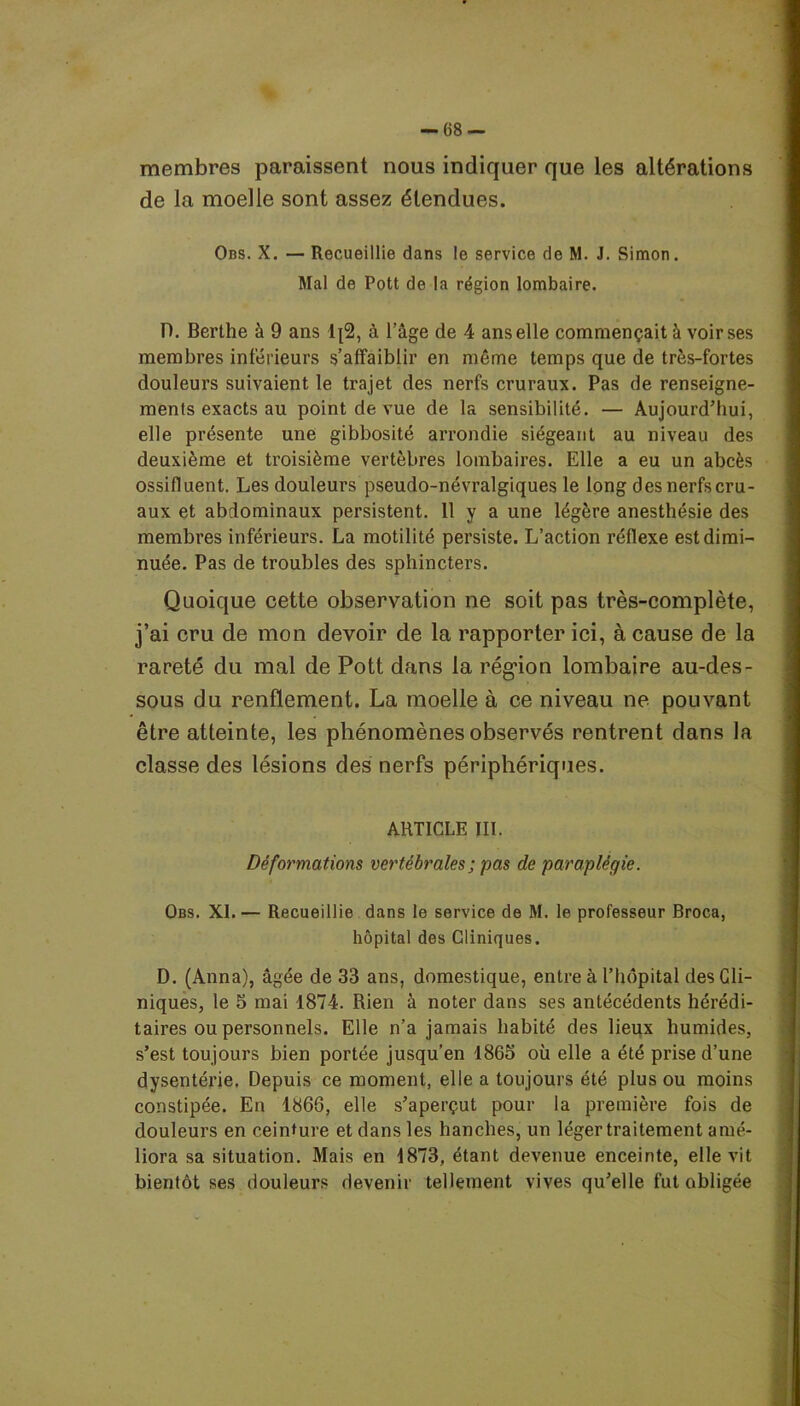 membres paraissent nous indiquer que les altérations de la moelle sont assez étendues. Ons. X. — Recueillie dans le service de M. J. Simon. Mal de Pott de la région lombaire. D. Berthe à 9 ans lj2, à l’âge de 4 ans elle commençait à voir ses membres inférieurs s’affaiblir en même temps que de très-fortes douleurs suivaient le trajet des nerfs cruraux. Pas de renseigne- ments exacts au point de vue de la sensibilité. — Aujourd’hui, elle présente une gibbosité arrondie siégeant au niveau des deuxième et troisième vertèbres lombaires. Elle a eu un abcès ossifltient. Les douleurs pseudo-névralgiques le long des nerfs cru- aux et abdominaux persistent. 11 y a une légère anesthésie des membres inférieurs. La motilité persiste. L’action réflexe est dimi- nuée. Pas de troubles des sphincters. Quoique cette observation ne soit pas très-complète, j’ai cru de mon devoir de la rapporter ici, à cause de la rareté du mal de Pott dans la région lombaire au-des- sous du renflement. La moelle à ce niveau ne pouvant être atteinte, les phénomènes observés rentrent dans la classe des lésions des nerfs périphériques. ARTICLE III. Déformations vertébrales ; pas de paraplégie. Obs. XI.— Recueillie dans le service de M. le professeur Broca, hôpital des Cliniques. D. (Anna), âgée de 33 ans, domestique, entre à l’hôpital des Cli- niques, le 5 mai 1874. Rien à noter dans ses antécédents hérédi- taires ou personnels. Elle n’a jamais habité des lieux humides, s’est toujours bien portée jusqu’en 1865 où elle a été prise d’une dysentérie. Depuis ce moment, elle a toujours été plus ou moins constipée. En 1866, elle s’aperçut pour la première fois de douleurs en ceinture et dans les hanches, un léger traitement amé- liora sa situation. Mais en 1873, étant devenue enceinte, elle vit bientôt ses douleurs devenir tellement vives qu’elle fut obligée