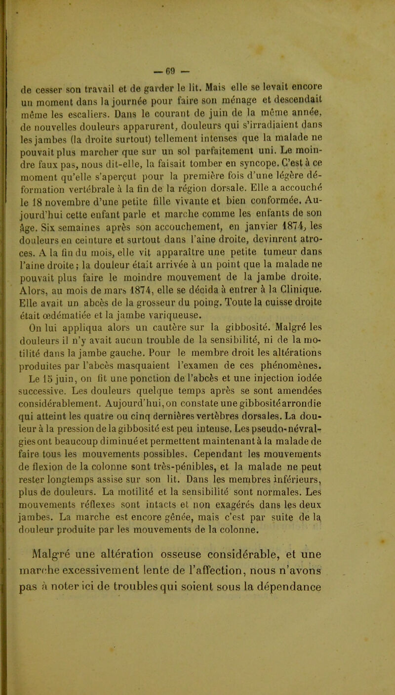 de cesser son travail et de garder le lit. Mais elle se levait encore un moment dans la journée pour faire son ménage et descendait même les escaliers. Dans le courant de juin de la même année, de nouvelles douleurs apparurent, douleurs qui s’irradiaient dans les jambes (la droite surtout) tellement intenses que la malade ne pouvait plus marcher que sur un sol parfaitement uni. Le moin- dre faux pas, nous dit-elle, la faisait tomber en syncope. C’est à ce moment qu’elle s’aperçut pour la première fois d’une légère dé- formation vertébrale à la fin de la région dorsale. Elle a accouché le 18 novembre d’une petite fille vivante et bien conformée. Au- jourd’hui cette enfant parle et marche comme les entants de son âge. Six semaines après son accouchement, en janvier 1874, les douleurs en ceinture et surtout dans l’aine droite, devinrent atro- ces. A la fin du mois, elle vit apparaître une petite tumeur dans l’aine droite ; la douleur était arrivée à un point que la malade ne pouvait plus faire le moindre mouvement de la jambe droite. Alors, au mois de mars 1874, elle se décida à entrer à la Clinique. Elle avait un abcès de la grosseur du poing. Toute la cuisse droite était œdématiée et la jambe variqueuse. On lui appliqua alors un cautère sur la gibbosité. Malgré les douleurs il n’y avait aucun trouble de la sensibilité, ni de la mo- tilité dans la jambe gauche. Pour le membre droit les altérations produites par l’abcès masquaient l’examen de ces phénomènes. Le 15 juin, on fit une ponction de l’abcès et une injection iodée successive. Les douleurs quelque temps après se sont amendées considérablement. Aujourd’hui, on constate une gibbosité arrondie qui atteint les quatre ou cinq dernières vertèbres dorsales. La dou- leur à la pression de la gibbosité est peu intense. Les pseudo- névral- gies ont beaucoup diminué et permettent maintenant à la malade de faire tous les mouvements possibles. Cependant les mouvements de flexion de la colonne sont très-pénibles, et la malade ne peut rester longtemps assise sur son lit. Dans les membres inférieurs, plus de douleurs. La motilité et la sensibilité sont normales. Les mouvements réflexes sont intacts et non exagérés dans les deux jambes. La marche est encore gênée, mais c’est par suite de la douleur produite par les mouvements de la colonne. Malgré une altération osseuse considérable, et une marche excessivement lente de l’affection, nous n’avons pas à noter ici de troubles qui soient sous la dépendance
