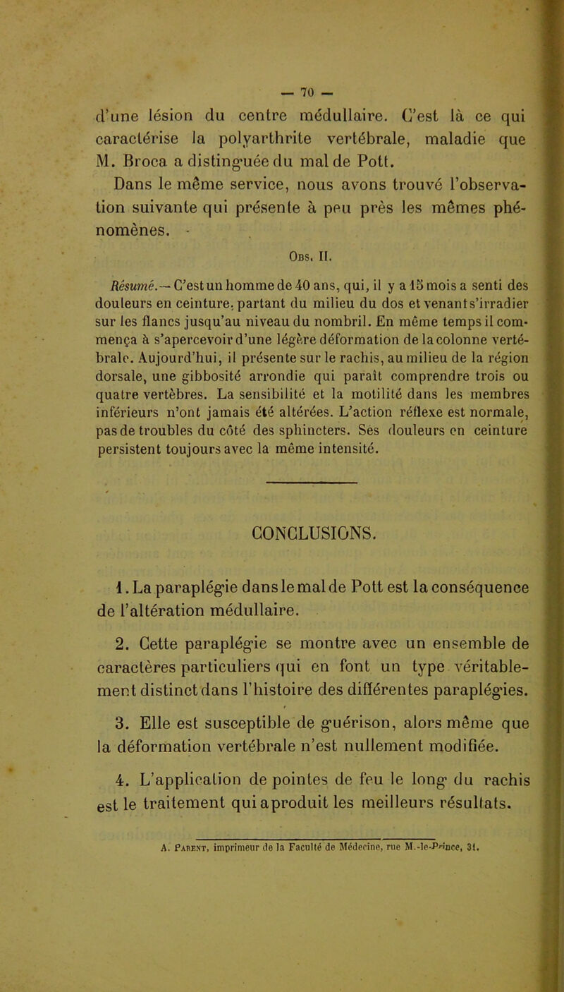 cl’une lésion du centre médullaire. C’est là ce qui caractérise la polyarthrite vertébrale, maladie que M. Broca a distinguée du mal de Pott. Dans le même service, nous avons trouvé l’observa- tion suivante qui présente à peu près les mêmes phé- nomènes. - Obs. II. Résumé.— C'est un homme de 40 ans, qui, il y a 15 mois a senti des douleurs en ceinture, partant du milieu du dos et venant s’irradier sur les flancs jusqu’au niveau du nombril. En même temps il com- mença à s’apercevoir d’une légère déformation de la colonne verté- brale. Aujourd’hui, il présente sur le rachis, au milieu de la région dorsale, une gibbosité arrondie qui paraît comprendre trois ou quatre vertèbres. La sensibilité et la motilité dans les membres inférieurs n’ont jamais été altérées. L’action réflexe est normale, pas de troubles du côté des sphincters. Ses douleurs en ceinture persistent toujours avec la même intensité. CONCLUSIONS. 1. La paraplégie dans le mal de Pott est la conséquence de l’altération médullaire. 2. Cette paraplégie se montre avec un ensemble de caractères particuliers qui en font un type véritable- ment distinct dans P histoire des différentes paraplégies. 3. Elle est susceptible de guérison, alors même que la déformation vertébrale n’est nullement modifiée. 4. L’application de pointes de feu le long du rachis est le traitement quiaproduit les meilleurs résultats. A. Parent, imprimeur de la Faculté de Médecine, rue M.-le-P^nce, 3t.