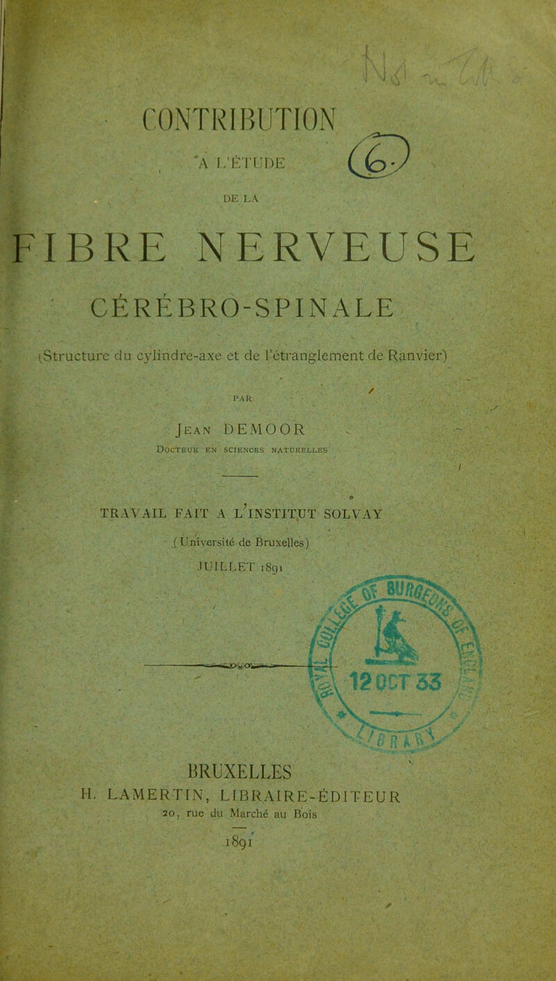 I CONTRIBUTION A L’É'l'UDE (P DE LA FIBRE NERVEUSE CÉRÉBRO-SPINALE tStructure du cylindre-axe et de rétranglement de Ranvier) / PAH Jean DEMOOR Docteur en sciences naturelles TRAVAIL FAIT A l’iNSTIT.UT SOLVAY Université de Bruxelles) ■lUILLET i8gi / U'.' S-..'Ü w». i - 5 ô'**; *. : ' s Pv-vJ V pV -n,. BRUXELLES H. LAMERTIN, LIBRAIRE-ÉDITEUR 20, rue du Marché au Bois 1891