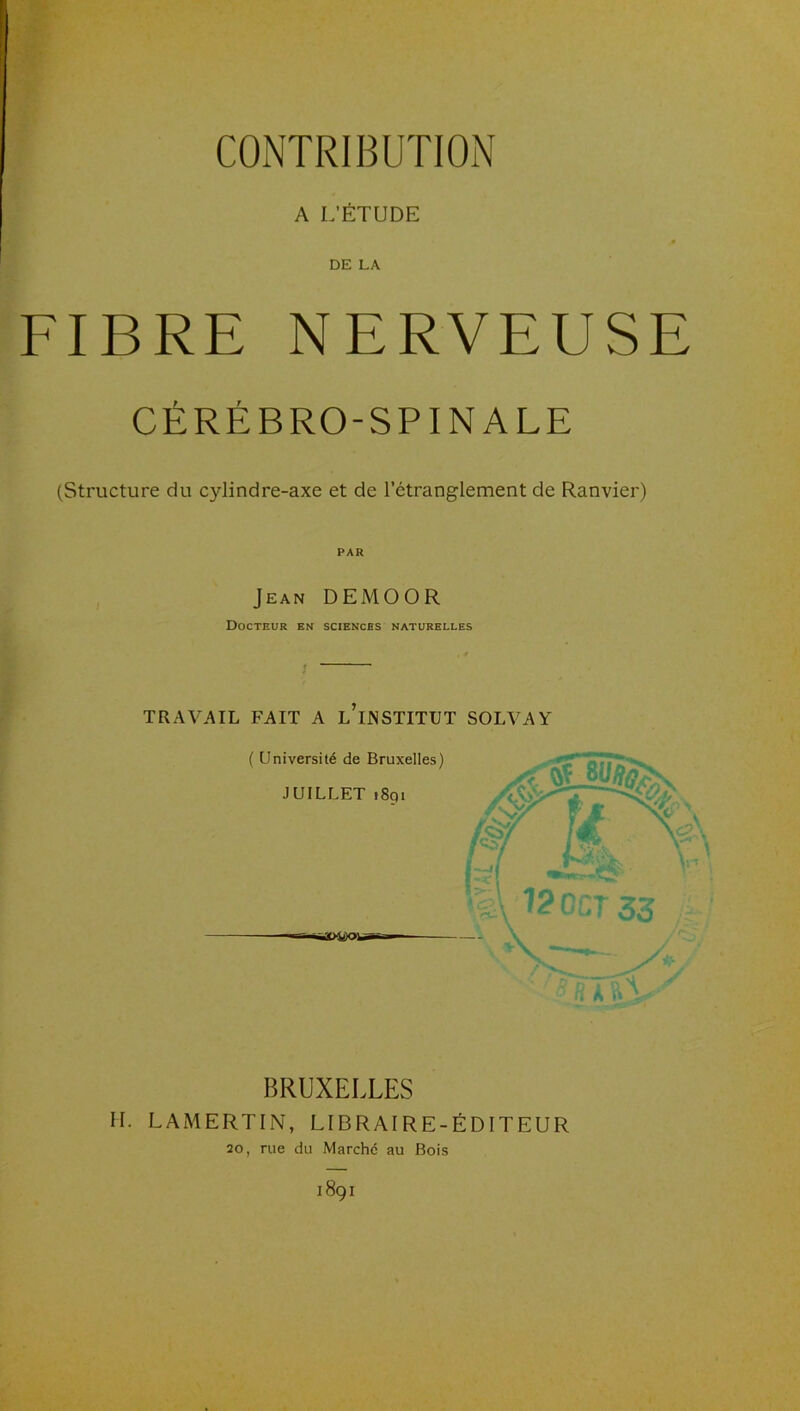 CONTRIBUTION A L’ÉTUDE DE LA FIBRE NERVEUSE CÉRÉBRO-SPINALE (Structure du cylindre-axe et de l’étranglement de Ranvier) PAR , Jean DEMOOR Docteur en sciences naturelles TRAVAIL FAIT A l’iJNSTITUT SOLVAY ( Université de Bruxelles) JUILLET 1891 BRUXELLES H. LAMERTIN, LIBRAIRE-ÉDITEUR 20, rue du Marché au Bois 1891