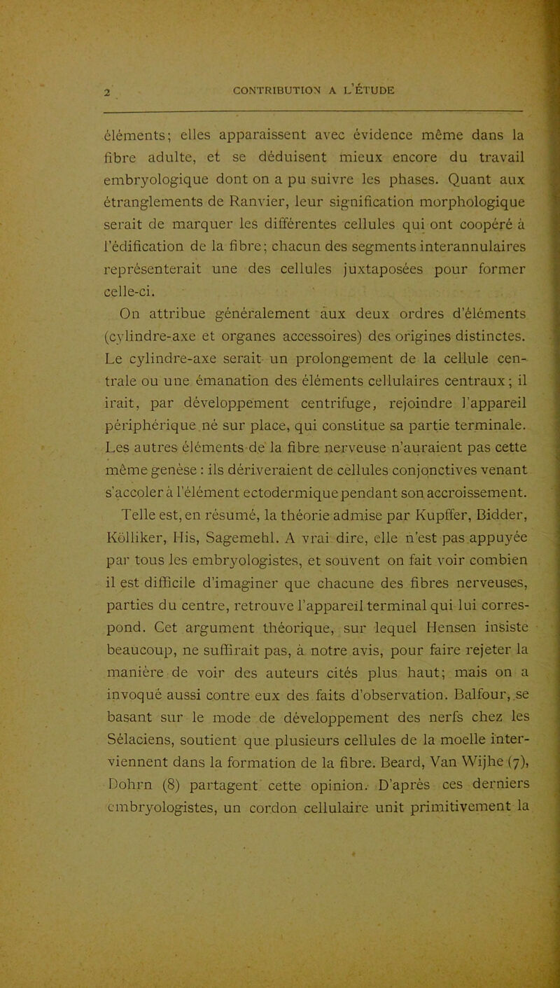 éléments; elles apparaissent avec évidence même dans la fibre adulte, et se déduisent mieux encore du travail embryologique dont on a pu suivre les phases. Quant aux étranglements de Ranvier, leur signification morphologique serait de marquer les différentes cellules qui ont coopéré à l’édification de la fibre; chacun des segments interannulaires représenterait une des cellules juxtaposées pour former celle-ci. On attribue généralement aux deux ordres d’éléments (cylindre-axe et organes accessoires) des origines distinctes. Le cylindre-axe serait un prolongement de la cellule cen- trale ou une émanation des éléments cellulaires centraux; il irait, par développement centrifuge, rejoindre l’appareil périphérique .né sur place, qui constitue sa partie terminale. Les autres éléments de' la fibre nerveuse n’auraient pas cette même genèse : ils dériveraient de cellules conjonctives venant s’accoler à l’élément ectodermique pendant son. accroissement. Telle est, en résumé, la théorie admise par Kupffer, Bidder, Kolliker, Mis, Sagemehl. A vrai dire, elle n’est pas appuyée par tous les embryologistes, et souvent on fait voir combien il est difficile d’imaginer que chacune des fibres nerveuses, parties du centre, retrouve l’appareil terminal qui lui corres- pond. Get argument théorique, sur lequel Hensen insiste beaucoup, ne suffirait pas, à notre avis, pour faire rejeter la manière de voir des auteurs cités plus haut; mais on a invoqué aussi contre eux des faits d’observation. Balfour,.se basant sur le mode de développement des nerfs chez les Sélaciens, soutient que plusieurs cellules de la moelle inter- viennent dans la formation de la fibre. Beard, Van Wijhe (7), Dohim (8) partagent cette opinion.- D’après ces derniers embryologistes, un cordon cellulaii'e unit primitivement la